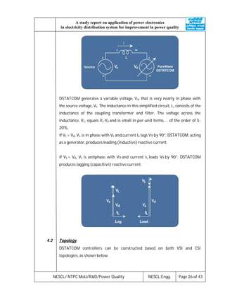 NESCL/ NTPC MoU/R&D/Power Quality NESCL:Engg. Page 26 of 43
A study report on application of power electronics
in electricity distribution system for improvement in power quality
DSTATCOM generates a variable voltage, Vd, that is very nearly in phase with
the source voltage, Vs. The inductance in this simplified circuit, L, consists of the
inductance of the coupling transformer and filter. The voltage across the
inductance, VL, equals Vs-Vd and is small in per-unit terms. . . of the order of 5-
20%.
If Vs > Vd, VL is in phase with Vs and current IL lags Vs by 90°; DSTATCOM, acting
as a generator, produces leading (inductive) reactive current.
If Vs < Vd, VL is antiphase with Vs and current IL leads Vs by 90°; DSTATCOM
produces lagging (capacitive) reactive current.
4.2 Topology
DSTATCOM controllers can be constructed based on both VSI and CSI
topologies, as shown below.
 