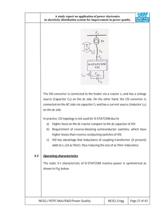 NESCL/ NTPC MoU/R&D/Power Quality NESCL:Engg. Page 27 of 43
A study report on application of power electronics
in electricity distribution system for improvement in power quality
The VSI converter is connected to the feeder via a reactor Lf and has a voltage
source (Capacitor CD) on the dc side. On the other hand, the CSI converter is
connected on the AC side via capacitor Cf and has a current source (inductor LD)
on the dc side.
In practice, CSI topology is not used for D-STATCOM due to
a) Higher loses on the dc reactor compare to the dc capacitor of VSI
b) Requirement of reverse-blocking semiconductor switches, which have
higher losses than reverse-conducting switches of VSI.
c) VSI has advantage that Inductance of coupling transformer (if present)
adds to Lf (of ac filter), thus reducing the size of ac filter inductance.
4.3 Operating characteristics
The static V-I characteristic of D-STATCOM reactive power is symmetrical as
shown in Fig. below.
 