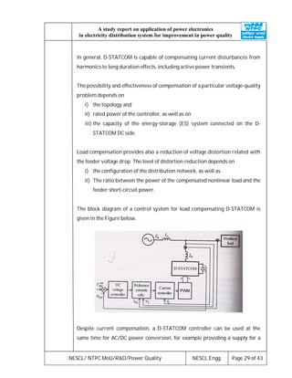 NESCL/ NTPC MoU/R&D/Power Quality NESCL:Engg. Page 29 of 43
A study report on application of power electronics
in electricity distribution system for improvement in power quality
In general, D-STATCOM is capable of compensating current disturbances from
harmonics to long duration effects, including active power transients.
The possibility and effectiveness of compensation of a particular voltage-quality
problem depends on
i) the topology and
ii) rated power of the controller, as well as on
iii) the capacity of the energy-storage (ES) system connected on the D-
STATCOM DC side.
Load compensation provides also a reduction of voltage distortion related with
the feeder voltage drop. The level of distortion reduction depends on
i) the configuration of the distribution network, as well as
ii) The ratio between the power of the compensated nonlinear load and the
feeder short-circuit power.
The block diagram of a control system for load compensating D-STATCOM is
given in the Figure below.
Despite current compensation, a D-STATCOM controller can be used at the
same time for AC/DC power conversion, for example providing a supply for a
 