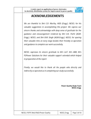 NESCL/ NTPC MoU/R&D/Power Quality NESCL:Engg. Page 3 of 43
A study report on application of power electronics
in electricity distribution system for improvement in power quality
ACKNOWLEDGEMENTS
We are thankful to Shri C.D. Murthy, HOD (Engg.), NESCL for his
valuable suggestions in accomplishing this project. We express our
sincere thanks and acknowledge with deep sense of gratitude for the
guidance and encouragement rendered by Shri A.K. Parhi (AGM-
Engg.), NESCL and Shri B.M. Singh (AGM-Engg.), NESCL for sparing
their valuable time at every stage besides their friendly co operation
and guidance to complete our work successfully.
NESCL expresses its sincere gratitude to M/s L&T, M/s ABB, M/s
P2Power Solutions for their valuable support extended which helped
in preparation of the report.
Finally, we would like to thank all the people who directly and
indirectly co operated us in completing our study successfully.
Power Quality Study Team
NESCL-Engg.
 