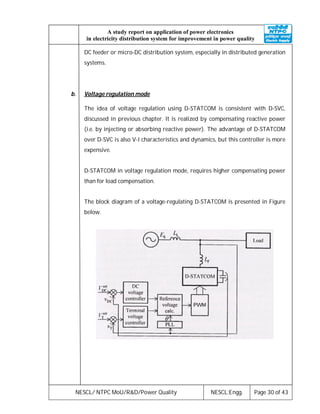 NESCL/ NTPC MoU/R&D/Power Quality NESCL:Engg. Page 30 of 43
A study report on application of power electronics
in electricity distribution system for improvement in power quality
DC feeder or micro-DC distribution system, especially in distributed generation
systems.
b. Voltage regulation mode
The idea of voltage regulation using D-STATCOM is consistent with D-SVC,
discussed in previous chapter. It is realized by compensating reactive power
(i.e. by injecting or absorbing reactive power). The advantage of D-STATCOM
over D-SVC is also V-I characteristics and dynamics, but this controller is more
expensive.
D-STATCOM in voltage regulation mode, requires higher compensating power
than for load compensation.
The block diagram of a voltage-regulating D-STATCOM is presented in Figure
below.
 