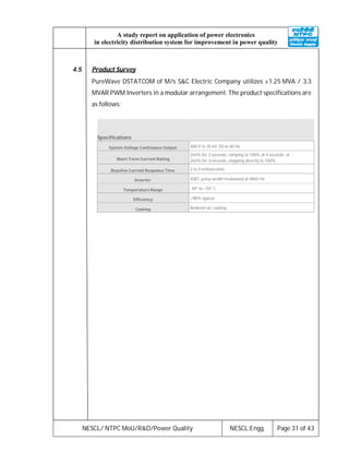 NESCL/ NTPC MoU/R&D/Power Quality NESCL:Engg. Page 31 of 43
A study report on application of power electronics
in electricity distribution system for improvement in power quality
4.5 Product Survey
PureWave DSTATCOM of M/s S&C Electric Company utilizes ±1.25 MVA / 3.3
MVAR PWM Inverters in a modular arrangement. The product specifications are
as follows:
Specifications
System Voltage Continuous Output 480 V to 35 kV, 50 or 60 Hz
Short-Term Current Rating
264% for 2 seconds, ramping to 100% at 4 seconds; or
264% for 3 seconds, stepping directly to 100%
Reactive Current Response Time 2 to 4 milliseconds
Inverter IGBT, pulse-width modulated at 4860 Hz
Temperature Range -40° to +50° C
Efficiency >98% typical
Cooling Ambient air cooling
 