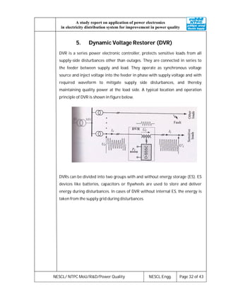 NESCL/ NTPC MoU/R&D/Power Quality NESCL:Engg. Page 32 of 43
A study report on application of power electronics
in electricity distribution system for improvement in power quality
5. Dynamic Voltage Restorer (DVR)
DVR is a series power electronic controller, protects sensitive loads from all
supply-side disturbances other than outages. They are connected in series to
the feeder between supply and load. They operate as synchronous voltage
source and inject voltage into the feeder in phase with supply voltage and with
required waveform to mitigate supply side disturbances, and thereby
maintaining quality power at the load side. A typical location and operation
principle of DVR is shown in figure below.
DVRs can be divided into two groups with and without energy storage (ES). ES
devices like batteries, capacitors or flywheels are used to store and deliver
energy during disturbances. In cases of DVR without internal ES, the energy is
taken from the supply grid during disturbances.
 