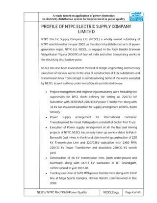 NESCL/ NTPC MoU/R&D/Power Quality NESCL:Engg. Page 4 of 43
A study report on application of power electronics
in electricity distribution system for improvement in power quality
PROFILE OF NTPC ELECTRIC SUPPLY COMPANY
LIMITED
NTPC Electric Supply Company Ltd. (NESCL) a wholly owned subsidiary of
NTPC was formed in the year 2002, as the electricity distribution arm of power
generation major, NTPC Ltd. NESCL, is engaged in the Rajiv Gandhi Grameen
Vidyutikaran Yojana (RGGVY) of Govt of India and other Consultancy works in
the electricity distribution sector.
NESCL has also been associated in the field of design, engineering and turn-key
execution of various works in the area of construction of EHV substations and
transmission lines from concept to commissioning. Some of the works executed
by NESCL as well as those under execution are as indicated below:
 Project management and engineering consultancy work including site
supervision for BPCL Kochi refinery for setting up 220/33 kV
Substation with 2X50 MVA 220/33 kV power Transformer along with
33 kV Gas insulated substation for supply arrangement of BPCL Kochi
refinery.
 Power supply arrangement for International Container
Transshipment Terminal, Vallarpadam on behalf of Cochin Port Trust.
 Execution of Power supply arrangement of all the five coal mining
projects of NTPC. NESCL has already taken up works related to Pakri-
Barwadih Coal mines in Jharkhand state involving construction of 220
kV Transmission Line and 220/33kV substation with 2X50 MVA
220/33 kV Power Transformer and associated 220/33 kV switch
yard.
 Construction of 66 kV transmission lines (both underground and
overhead) along with 66/11 kV substation in UT Chandigarh,
commissioned in year 2007-08.
 Turnkey execution of 3x10 MVA power transformers along with 33 kV
line at Mega Sports Complex, Hotwar Ranchi, commissioned in Dec
2008.
 