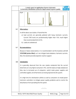 NESCL/ NTPC MoU/R&D/Power Quality NESCL:Engg. Page 43 of 43
A study report on application of power electronics
in electricity distribution system for improvement in power quality
B-ph
Harmonics / Curr Ph3 / File : 01_0 1_01 .DAT
0 4 8 12 16 20 24 28 32 36 40 44 48 52 56 60 64
0
1.3
2.7
4.0
5.3
6.7
8.0
9.3
10.7
12.0
13.3
14.7
16.0
17.3
18.7
20.0
Harmonics / Curr Ph3 / File:01_01_05.DAT
0 4 8 12 16 20 24 28 32 36 40 44 48 52 56 60 64
0
1.3
2.7
4.0
5.3
6.7
8.0
9.3
10.7
12.0
13.3
14.7
16.0
17.3
18.7
20.0
6.4 Observations:
In all the above case studies, it found that the
a) load currents are generally polluted with heavy harmonic currents.
Current THD levels are predominantly higher than 15%, much higher
than recommended limit of 5%.
b) Loads are unbalanced.
6.5 Recommendations:
Because of above observations, it is recommended in all the locations with D-
STATCOM (active filter), as it can mitigate load unbalance, harmonic currents.
Also, the solution provides dynamic reactive support.
6.6 Conclusions:
It is generally observed from the case studies conducted that the current
distortions are very high at consumers’ PCC, and the loads are high unbalanced.
Also, due to increased use of computers, switch mode power supplies and
controlled supplies, lot of harmonics are being injected into the system.
It is high time for distribution utilities as well as consumers to install power
electronic controllers to mitigate power quality problems and to restrict the
disturbances from spreading into the system.
---*---*---
 