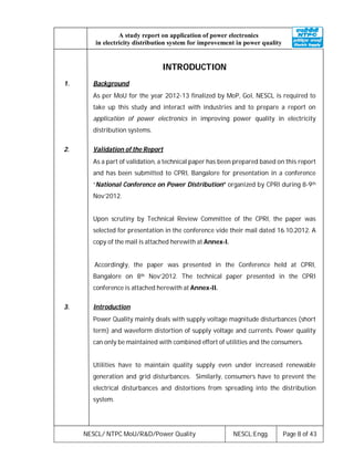 NESCL/ NTPC MoU/R&D/Power Quality NESCL:Engg. Page 8 of 43
A study report on application of power electronics
in electricity distribution system for improvement in power quality
INTRODUCTION
1. Background
As per MoU for the year 2012-13 finalized by MoP, GoI, NESCL is required to
take up this study and interact with industries and to prepare a report on
application of power electronics in improving power quality in electricity
distribution systems.
2. Validation of the Report
As a part of validation, a technical paper has been prepared based on this report
and has been submitted to CPRI, Bangalore for presentation in a conference
“National Conference on Power Distribution” organized by CPRI during 8-9th
Nov’2012.
Upon scrutiny by Technical Review Committee of the CPRI, the paper was
selected for presentation in the conference vide their mail dated 16.10.2012. A
copy of the mail is attached herewith at Annex-I.
Accordingly, the paper was presented in the Conference held at CPRI,
Bangalore on 8th Nov’2012. The technical paper presented in the CPRI
conference is attached herewith at Annex-II.
3. Introduction
Power Quality mainly deals with supply voltage magnitude disturbances (short
term) and waveform distortion of supply voltage and currents. Power quality
can only be maintained with combined effort of utilities and the consumers.
Utilities have to maintain quality supply even under increased renewable
generation and grid disturbances. Similarly, consumers have to prevent the
electrical disturbances and distortions from spreading into the distribution
system.
 