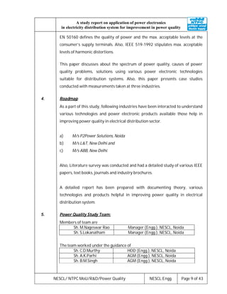NESCL/ NTPC MoU/R&D/Power Quality NESCL:Engg. Page 9 of 43
A study report on application of power electronics
in electricity distribution system for improvement in power quality
EN 50160 defines the quality of power and the max. acceptable levels at the
consumer’s supply terminals. Also, IEEE 519-1992 stipulates max. acceptable
levels of harmonic distortions.
This paper discusses about the spectrum of power quality, causes of power
quality problems, solutions using various power electronic technologies
suitable for distribution systems. Also, this paper presents case studies
conducted with measurements taken at three industries.
4. Roadmap
As a part of this study, following industries have been interacted to understand
various technologies and power electronic products available those help in
improving power quality in electrical distribution sector.
a) M/s P2Power Solutions, Noida
b) M/s L&T, New Delhi and
c) M/s ABB, New Delhi.
Also, Literature survey was conducted and had a detailed study of various IEEE
papers, text books, journals and industry brochures.
A detailed report has been prepared with documenting theory, various
technologies and products helpful in improving power quality in electrical
distribution system.
5. Power Quality Study Team:
Members of team are
Sh. M.Nageswar Rao Manager (Engg.), NESCL, Noida
Sh. S.Lokanatham Manager (Engg.), NESCL, Noida
The team worked under the guidance of
Sh. C.D.Murthy HOD (Engg.), NESCL, Noida
Sh. A.K.Parhi AGM (Engg.), NESCL, Noida
Sh. B.M.Singh AGM (Engg.), NESCL, Noida
 