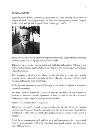 1
CLINICAL NOTES
Sigmund Freud (1915), ‘Repression,’ translated by James Strachey and edited by
Angela Richards, On Metapsychology: The Theory of Psychoanalysis (London: Penguin
Books, 1991), Vol. 11, The Penguin Freud Library, pp. 139-158
These clinical notes are an attempt to explain what exactly Sigmund Freud meant by
the term ‘repression’ in a paper that he wrote in 1915.
This paper on repression was translated and published in English in 1925 and is one
of the most important papers that he ever wrote in meta-psychology (i.e. the theory
of psychoanalysis).
The importance of this term relates to the fact that it is not only widely
misunderstood, but used commonly by those who are not aware of its technical
meaning in Freudian meta-psychology.
So, for instance, repression is usually thought to take the form of political repression
or sexual repression.
The term ‘political repression’ is used to refer to the denial of civil liberties in
totalitarian countries; ‘sexual repression’ is used to refer to the lack of sexual
freedom for young people in many parts of the world.
But this is not what Freud had in mind at all.
The term ‘repression’ is used in psychoanalysis to identify the specific causative
mechanism in the neuroses. Freud’s argument is not that repressions can be completely
avoided; it is rather the case that when repression is too severe it can lead to a
neurosis.
Freud is not preoccupied with political or sexual repression in the conventional
sense because countries with a lot of political and sexual freedom also have their
share of the neuroses.
 