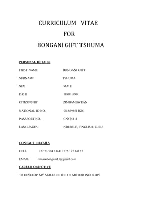 CURRICULUM VITAE
FOR
BONGANI GIFT TSHUMA
PERSONAL DETAILS
FIRST NAME BONGANI GIFT
SURNAME TSHUMA
SEX MALE
D.O.B 18081990
CITIZENSHIP ZIMBAMBWEAN
NATIONAL ID NO. 08-869851 R28
PASSPORT NO. CN575111
LANGUAGES NDEBELE, ENGLISH, ZULU
CONTACT DETAILS
CELL +27 73 504 3344/ +276 197 84877
EMAIL tshumabongani13@gmail.com
CAREER OBJECTIVE
TO DEVELOP MY SKILLS IN THE OF MOTOR INDUSTRY
 