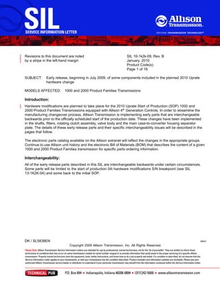 Revisions to this document are noted
by a stripe in the left­hand margin
SIL 16­1k2k­09, Rev. B
January, 2010
Product Code(s):
Page 1 of 16
SUBJECT: Early release, beginning in July 2009, of some components included in the planned 2010 Uprate
hardware change
MODELS AFFECTED: 1000 and 2000 Product Families Transmissions
Introduction:
Hardware modiﬁcations are planned to take place for the 2010 Uprate Start of Production (SOP) 1000 and
2000 Product Families Transmissions equipped with Allison 4th Generation Controls. In order to streamline the
manufacturing changeover process, Allison Transmission is implementing early parts that are interchangeable
backwards prior to the ofﬁcially scheduled start of the production date. These changes have been implemented
in the shafts, ﬁlters, rotating clutch assembly, valve body and the main case­to­converter housing separator
plate. The details of these early release parts and their speciﬁc interchangeability issues will be described in the
pages that follow.
The electronic parts catalog available on the Allison extranet will reﬂect the changes in the appropriate groups.
Continue to use Allison unit history and the electronic Bill of Materials (BOM) that describes the content of a given
1000 and 2000 Product Families transmission for speciﬁc parts ordering information.
Interchangeability:
All of the early release parts described in this SIL are interchangeable backwards under certain circumstances.
Some parts will be limited to the start of production 04i hardware modiﬁcations S/N breakpoint (see SIL
13­1K2K­04) and some back to the initial SOP.
DK / SL5838EN 39645
Copyright 2009 Allison Transmission, Inc. All Rights Reserved.
 
