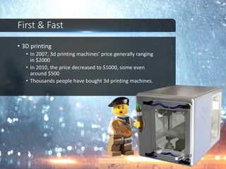 First & Fast
• 3D printing
• In 2007, 3d printing machines’ price generally ranging
in $2000
• In 2010, the price decreased to $1000, some even
around $500
• Thousands people have bought 3d printing machines.
 