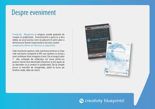 Despre eveniment

Creativity Blueprints e singura școală gratuită de
creație în publicitate. Evenimentul a ajuns la a III-a
ediție, iar anul acesta vrem să aducem în prim plan o
dimensiune foarte importantă a lucrului creativ
cooperarea dintre art director și copywriter.

Cele mai bune spoturi, cele mai bune printuri și chiar
cele mai bune campanii în BTL iau naștere ca urmă a
unei simbioze între imagine și text. De-a lungul celor
7 zile, echipele de art&copy vor trece printr-un
proces menit să le deschidă orizonturi și să îi ajute să
se dezvolte ca și creativi în publicitate. De la simple
jocuri și exerciții de imaginație, până la lucru pe
briefuri reale, date de client.
 