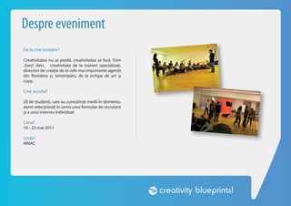 Despre eveniment
De la cine învățăm?

Creativitatea nu se predă, creativitatea se fură. Vom
„fura”, deci, creativitate de la traineri specializați,
directori de creație de la cele mai importante agenții
din România și, bineînțeles, de la echipe de art și
copy.

Cine ascultă?

20 de studenți, care au cunoștințe medii în domeniu,
atent selecționați în urma unui formular de recrutare
și a unui interviu individual.

Când?
16 - 23 mai 2011

Unde?
MNAC
 