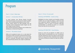 Program
Ziua 3 | 18 mai | Baby steps                            Ziua 4 | 19 mai | On your path

Seminar 1 – An idea before THE idea                     Workshop COPYWRITERS – Creative writing

La acest seminar vom discuta despre lucrurile           Abilitățile de scriere creativă sunt benefice oricărui
mărunte din timpul unui proces de creație în publici-   student care se ocupă de writing, cu atât mai mult
tate. De la cercetarea personală pe care și-o face      unui copywriter aspirant. Desfășurat într-o manieră
fiecare creativ, pentru a-și găsi propriile surse de    interactivă, cursul va pune la încercare skill-urile
inspirație, pînă la depistarea acelui insight care dă   participanților cu exerciții de scriere cu o anumită
sare și piper oricărei reclame.                         temă, sau chiar într-un anumit stil.
Vom vorbi de asemenea și despre cum ar trebui să se
desfășoare un brainstorming ideal.
                                                        Workshop ART DIRECTORS – Visual thinking
Seminar 2 – The creative concept
                                                        Acesta nu este nici pe departe un atelier care te
Aflăm de la speakerul nostru că e o cale destul de      învață tehnici de photoshop sau cum să desenezi
lungă de la o idee aruncată în timpul brainstorming-    mai bine. Menirea lui este să te ajute să vezi lucrarea
ului până la un concept creativ și una și mai lungă     înainte să tragi prima linie. Important este imagina-
până la o execuție. Discutăm despre noțiunea care       rul și orice art director al trebui să-l aibă cât mai dez-
dă unitate fiecărui demers de creație în publicitate.   voltat.
 