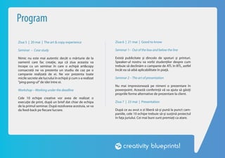 Program
Ziua 5 | 20 mai | The art & copy experience                 Ziua 6 | 21 mai | Good to know

Seminar – Case study                                        Seminar 1– Out of the box and below the line

Nimic nu este mai autentic decât o mărturie de la           Există publicitate și dincolo de spoturi și printuri.
oamenii care fac creație, așa că ziua aceasta va            Speaker-ul nostru va vorbi studenților despre cum
începe cu un seminar în care o echipă art&copy              trebuie să declinăm o campanie de ATL în BTL, astfel
consacrată ne va prezenta un studiu de caz pe o             încât ea să aibă aplicabilitate în piață.
campanie realizată de ei. Ne vor prezenta toate
micile secrete ale lucrului în echipă și cum s-a realizat   Seminar 2 – The art of presentation
“ping-pong-ul” de idei între ei.
                                                            Nu mai impresionează pe nimeni o prezentare în
Workshop – Working under the deadline                       powerpoint. Această conferință vă va ajuta să găsiți
                                                            propriile forme alternative de prezentare la client.
Cele 10 echipe creative vor avea de realizat o
execuție de print, după un brief dat chiar de echipa        Ziua 7 | 23 mai | Presentation
de la primul seminar. După rezolvarea acestuia, se va
da feed-back pe fiecare lucrare.                            După ce au avut o zi liberă să-și pună la punct cam-
                                                            paniile, cele 10 echipe trebuie să-și susțină proiectul
                                                            în fața juriului. Cei mai buni sunt premiați ca atare.
 