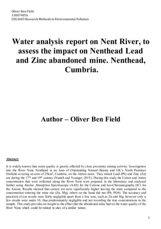 Oliver Ben Field
130074056
CEG3603 Research Methods in Environmental Pollution
1
Water analysis report on Nent River, to
assess the impact on Nenthead Lead
and Zinc abandoned mine. Nenthead,
Cumbria.
Author – Oliver Ben Field
Abstract:
It is widely known that water quality is greatly affected by close proximity mining activity. Investigation
into the River Nent, Nenthead in an Area of Outstanding Natural Beauty and UK’s North Pennines
Orefield covering an area of 25km2, Cumbria, on the Alston moor. They mined Lead (Pb) and Zinc (Zn)
ore during the 17th and 19th century (Nuttall and Younger, 2015). During this study the Cation and Anion
concentration that were collected along the River Nent were prepared in the laboratory and analysed
further using Atomic Absorption Spectroscopy (AAS) for the Cations and Ion-Chromatography (IC) for
the Anions. Results showed that certain ion were significantly higher leaving the mine compared to the
concentration entering the mine site (Zn, Mg), others on the hand did not (Pb, PO4). The accuracy and
precision of our results were fairly negligible apart from a few ions, such as Zn and Mg, however only a
few results were under 10, thus predominately negligible and not recording the true concentrations in the
sample. This study provides an insight to the effect that the abandoned mine had on the water quality of the
River Nent, which could be related to sites of a similar nature.
 
