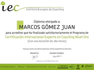 Instituto Europeo de Coaching , S.L. II CIF: B-84513316 II Travesía Colonia Estación, 6. Las Rozas -Madrid II www.iec.com.es
Carmen CorderoDavid Cru
!
Para que conste a los efectos oportunos, firman la presente los directores:
Valencia, a 20 de febrero de 2016
Diploma otorgado a: 
MARCOS GÓMEZ JUAN 
para acreditar que ha finalizado satisfactoriamente el Programa de 
Certificación Internacional Experto en Coaching Nivel Oro
(Con una duración de 260 horas)
 