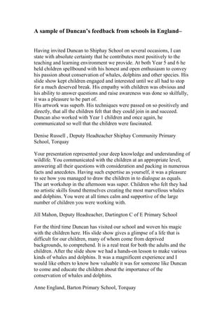 A sample of Duncan’s feedback from schools in England–
Having invited Duncan to Shiphay School on several occasions, I can
state with absolute certainty that he contributes most positively to the
teaching and learning environment we provide. At both Year 5 and 6 he
held children spellbound with his honest and open enthusiasm to convey
his passion about conservation of whales, dolphins and other species. His
slide show kept children engaged and interested until we all had to stop
for a much deserved break. His empathy with children was obvious and
his ability to answer questions and raise awareness was done so skilfully,
it was a pleasure to be part of.
His artwork was superb. His techniques were passed on so positively and
directly, that all the children felt that they could join in and succeed.
Duncan also worked with Year 1 children and once again, he
communicated so well that the children were fascinated.
Denise Russell , Deputy Headteacher Shiphay Community Primary
School, Torquay
Your presentation represented your deep knowledge and understanding of
wildlife. You communicated with the children at an appropriate level,
answering all their questions with consideration and packing in numerous
facts and anecdotes. Having such expertise as yourself, it was a pleasure
to see how you managed to draw the children in to dialogue as equals.
The art workshop in the afternoon was super. Children who felt they had
no artistic skills found themselves creating the most marvellous whales
and dolphins. You were at all times calm and supportive of the large
number of children you were working with.
Jill Mahon, Deputy Headteacher, Dartington C of E Primary School
For the third time Duncan has visited our school and woven his magic
with the children here. His slide show gives a glimpse of a life that is
difficult for our children, many of whom come from deprived
backgrounds, to comprehend. It is a real treat for both the adults and the
children. After the slide show we had a hands-on lesson to make various
kinds of whales and dolphins. It was a magnificent experience and I
would like others to know how valuable it was for someone like Duncan
to come and educate the children about the importance of the
conservation of whales and dolphins.
Anne England, Barton Primary School, Torquay
 