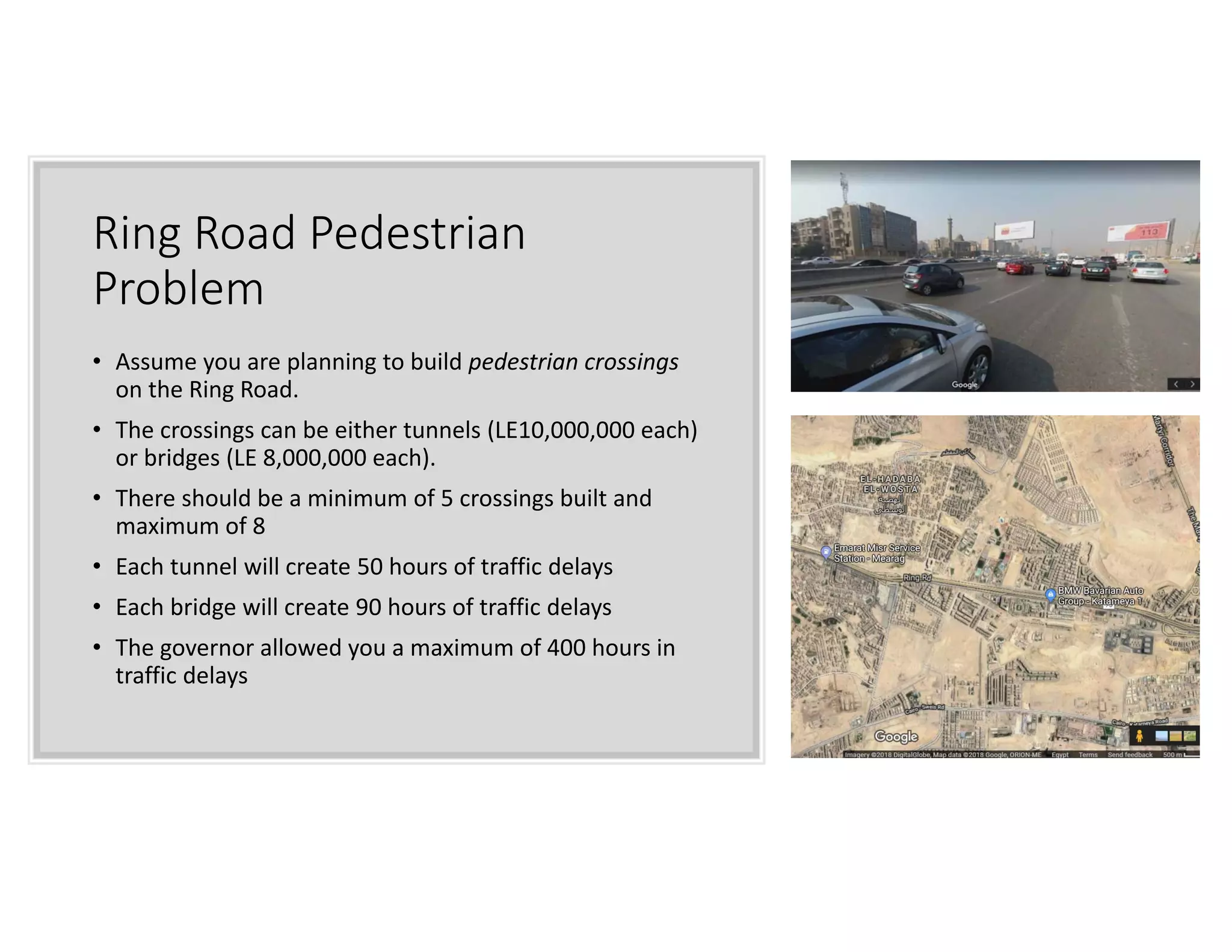 Ring Road Pedestrian
Problem
• Assume you are planning to build pedestrian crossings
on the Ring Road.
• The crossings can be either tunnels (LE10,000,000 each)
or bridges (LE 8,000,000 each).
• There should be a minimum of 5 crossings built and
maximum of 8
• Each tunnel will create 50 hours of traffic delays
• Each bridge will create 90 hours of traffic delays
• The governor allowed you a maximum of 400 hours in
traffic delays
 