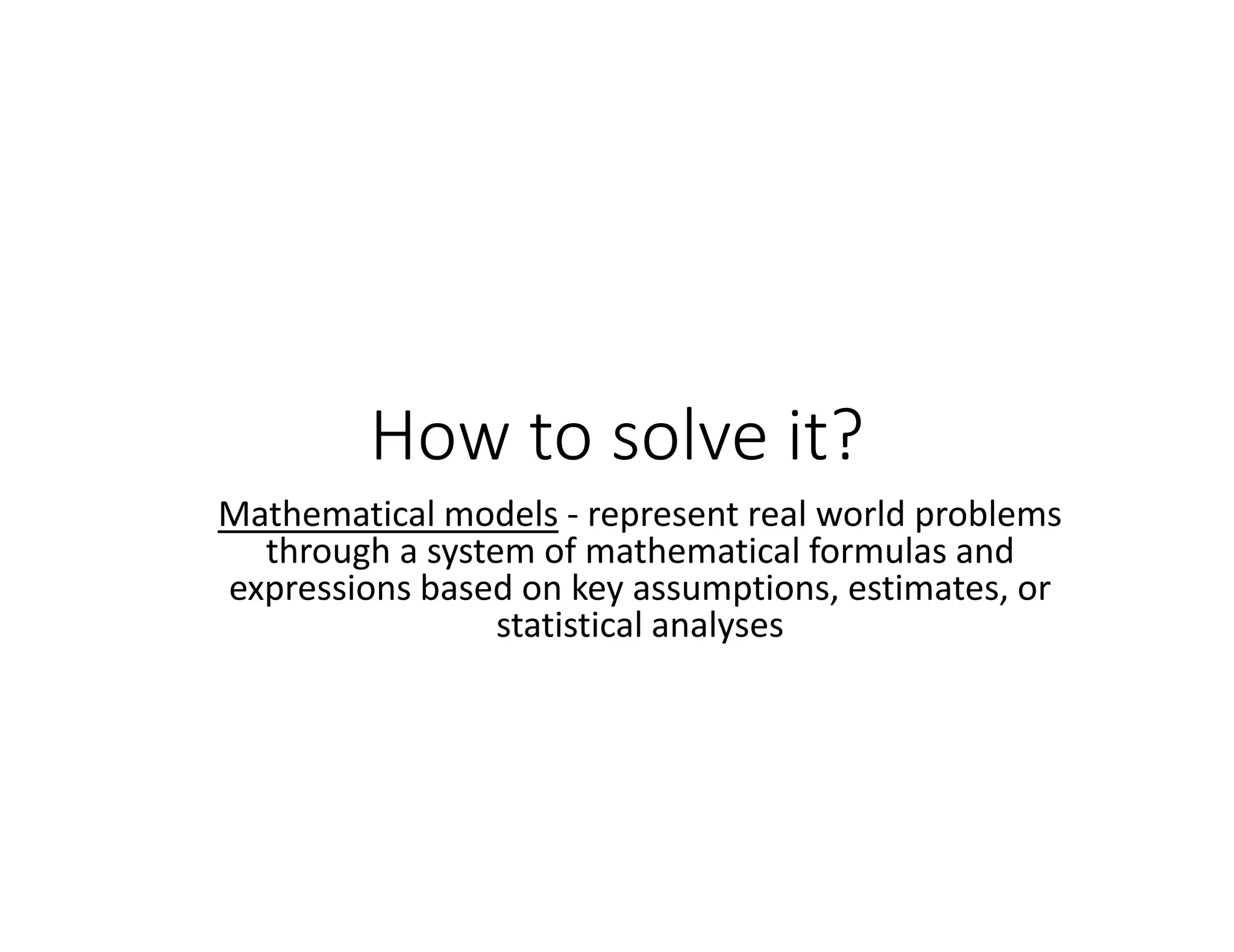 How to solve it?
Mathematical models ‐ represent real world problems
through a system of mathematical formulas and
expressions based on key assumptions, estimates, or
statistical analyses
 