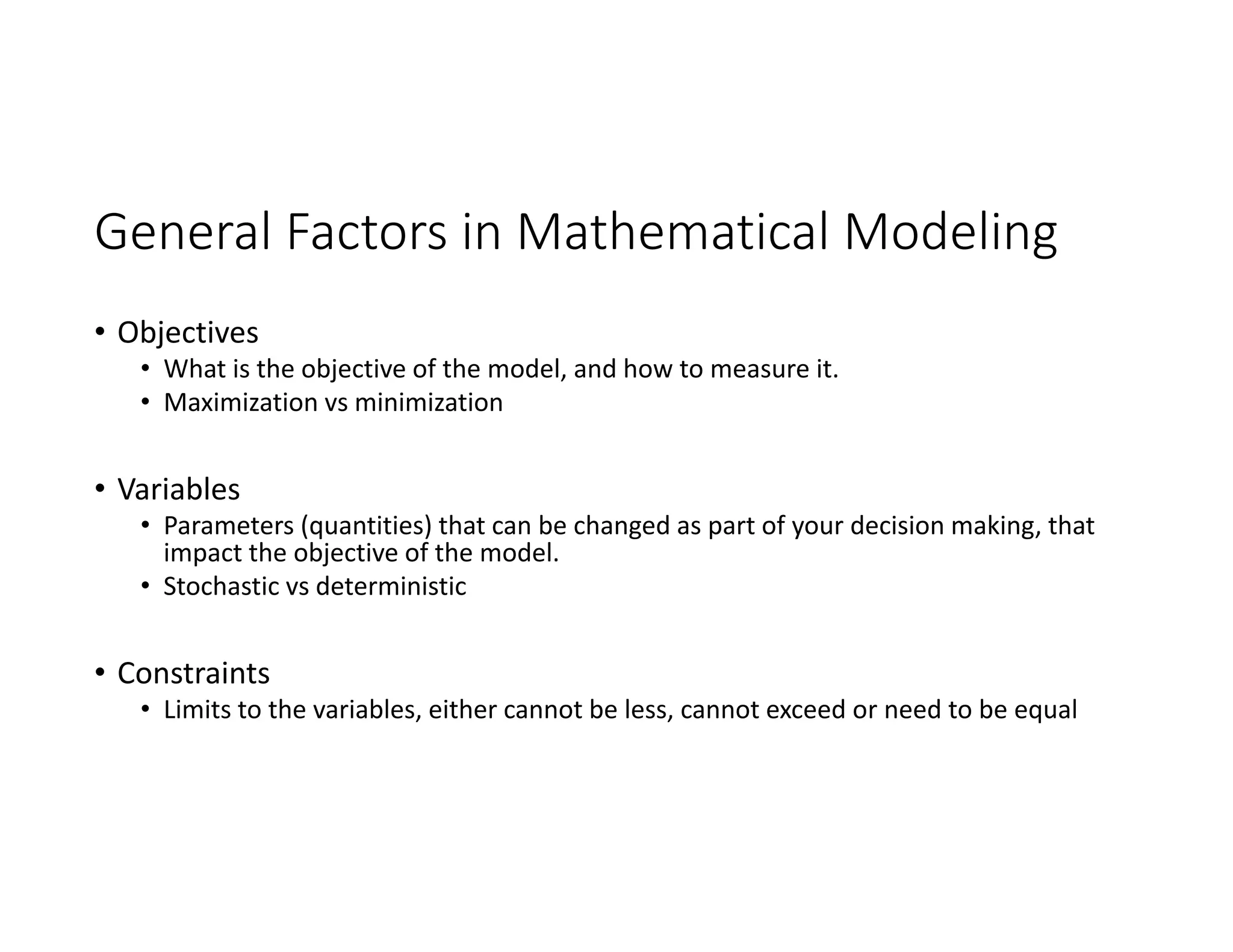 General Factors in Mathematical Modeling
• Objectives
• What is the objective of the model, and how to measure it.
• Maximization vs minimization
• Variables
• Parameters (quantities) that can be changed as part of your decision making, that
impact the objective of the model.
• Stochastic vs deterministic
• Constraints
• Limits to the variables, either cannot be less, cannot exceed or need to be equal
 