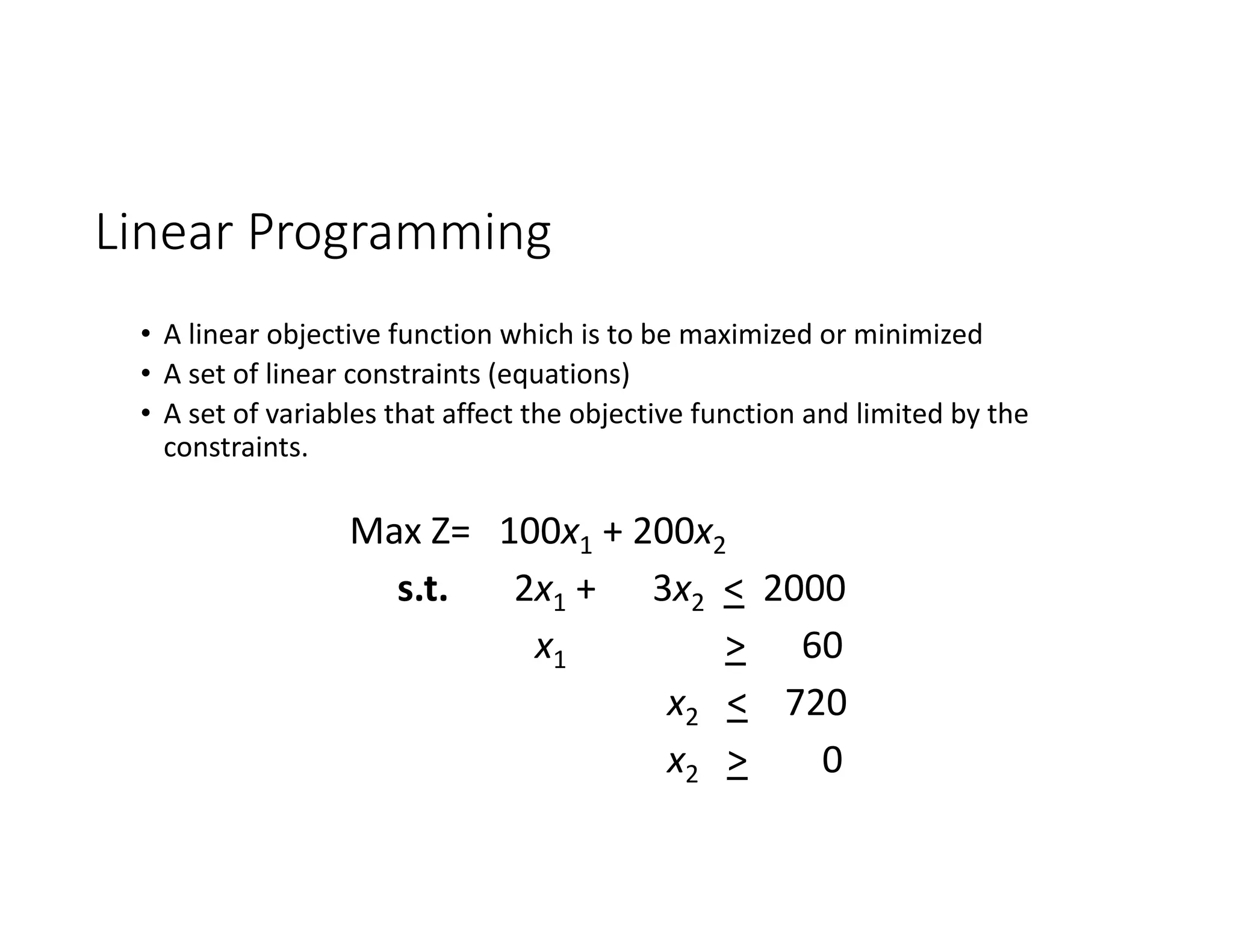 Linear Programming
• A linear objective function which is to be maximized or minimized
• A set of linear constraints (equations)
• A set of variables that affect the objective function and limited by the
constraints.
Max Z= 100x1 + 200x2
s.t. 2x1 + 3x2 < 2000
x1 > 60
x2 < 720
x2 > 0
 