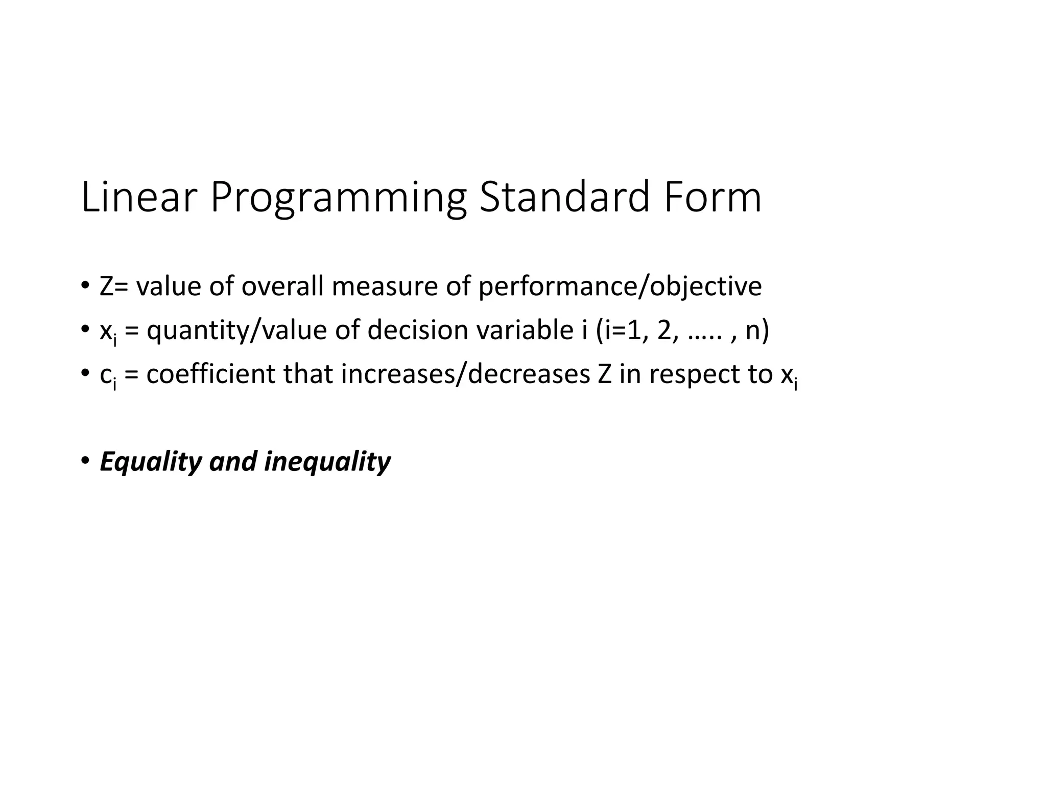 Linear Programming Standard Form
• Z= value of overall measure of performance/objective
• xi = quantity/value of decision variable i (i=1, 2, ….. , n)
• ci = coefficient that increases/decreases Z in respect to xi
• Equality and inequality
 