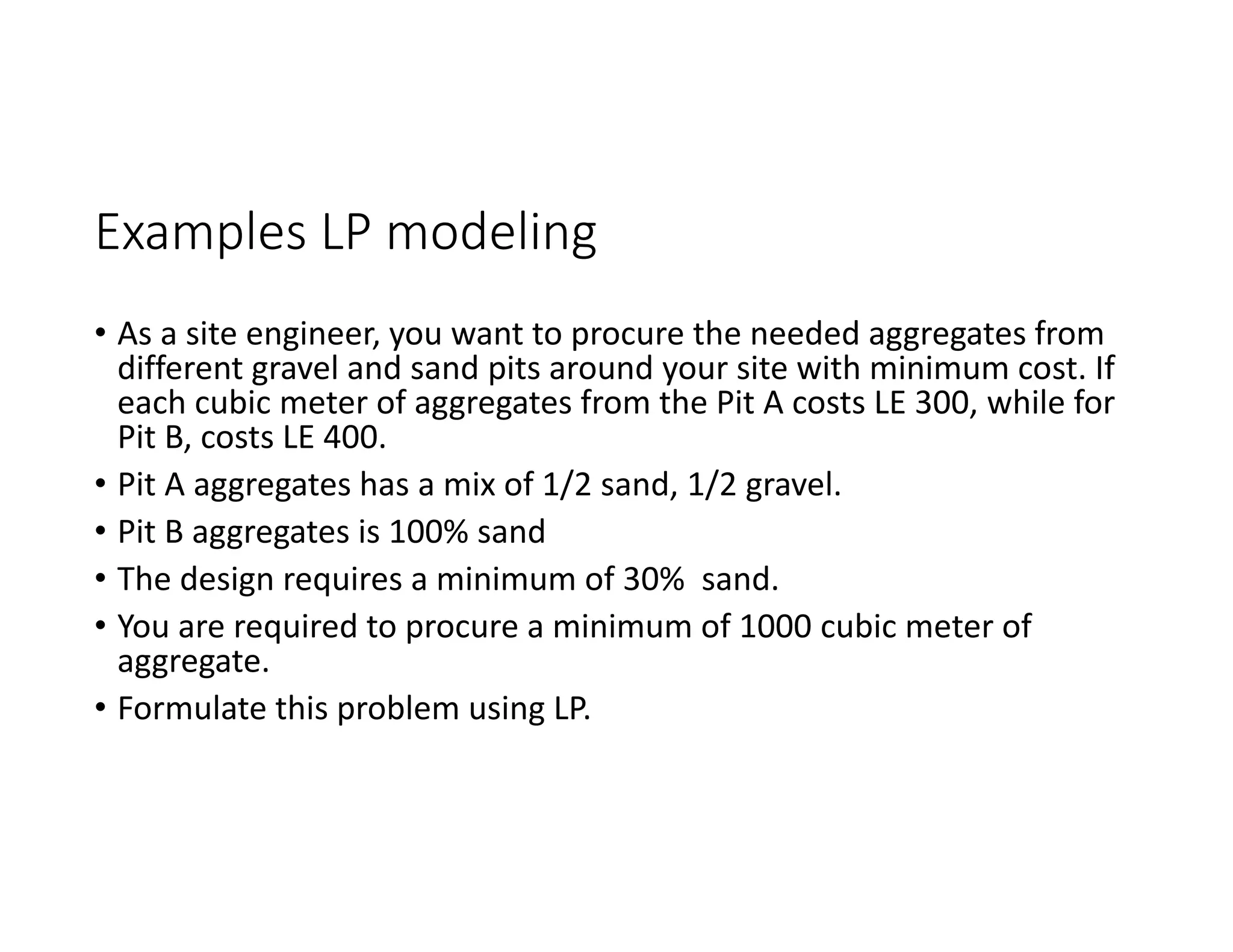 Examples LP modeling
• As a site engineer, you want to procure the needed aggregates from
different gravel and sand pits around your site with minimum cost. If
each cubic meter of aggregates from the Pit A costs LE 300, while for
Pit B, costs LE 400.
• Pit A aggregates has a mix of 1/2 sand, 1/2 gravel.
• Pit B aggregates is 100% sand
• The design requires a minimum of 30% sand.
• You are required to procure a minimum of 1000 cubic meter of
aggregate.
• Formulate this problem using LP.
 