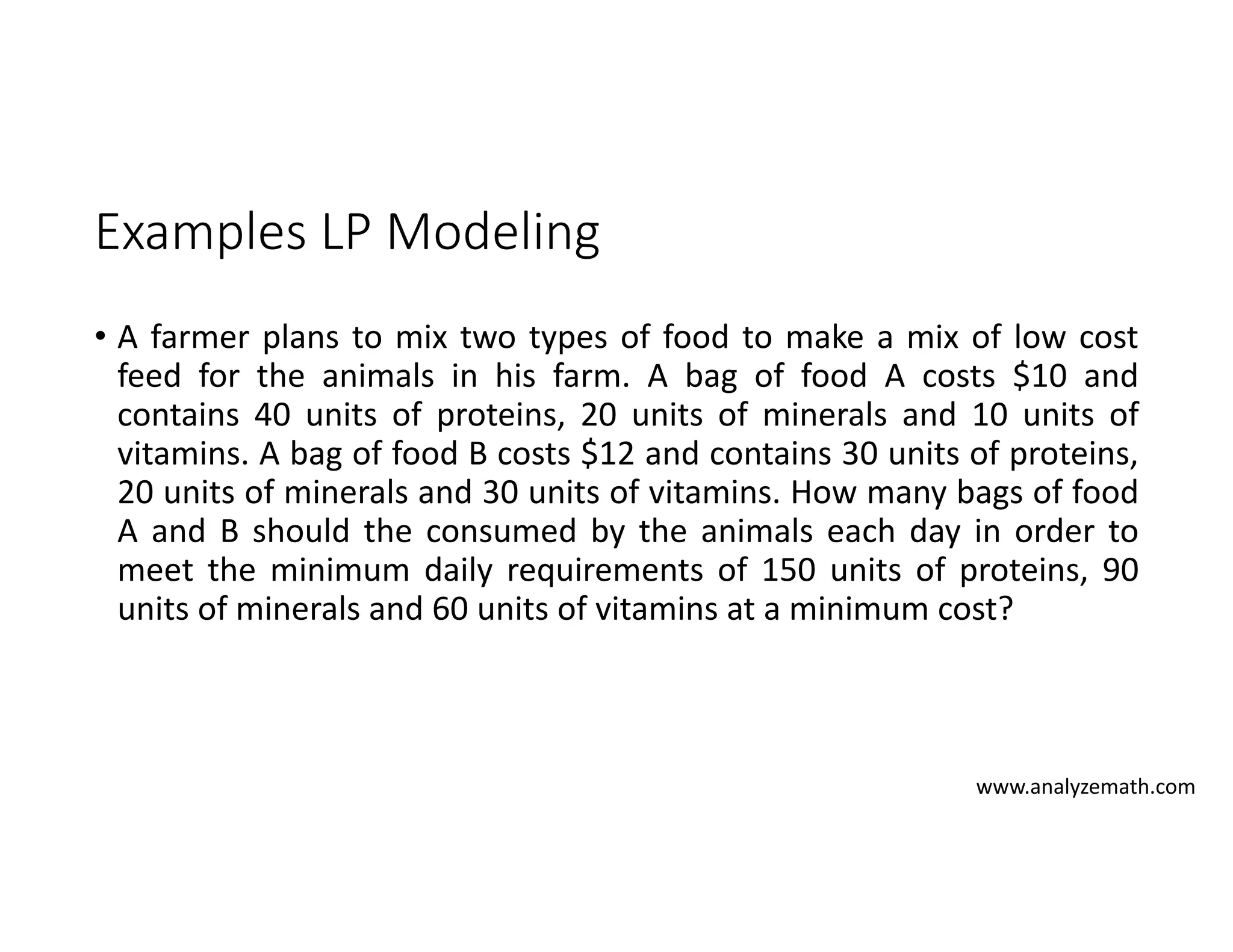 Examples LP Modeling
• A farmer plans to mix two types of food to make a mix of low cost
feed for the animals in his farm. A bag of food A costs $10 and
contains 40 units of proteins, 20 units of minerals and 10 units of
vitamins. A bag of food B costs $12 and contains 30 units of proteins,
20 units of minerals and 30 units of vitamins. How many bags of food
A and B should the consumed by the animals each day in order to
meet the minimum daily requirements of 150 units of proteins, 90
units of minerals and 60 units of vitamins at a minimum cost?
www.analyzemath.com
 