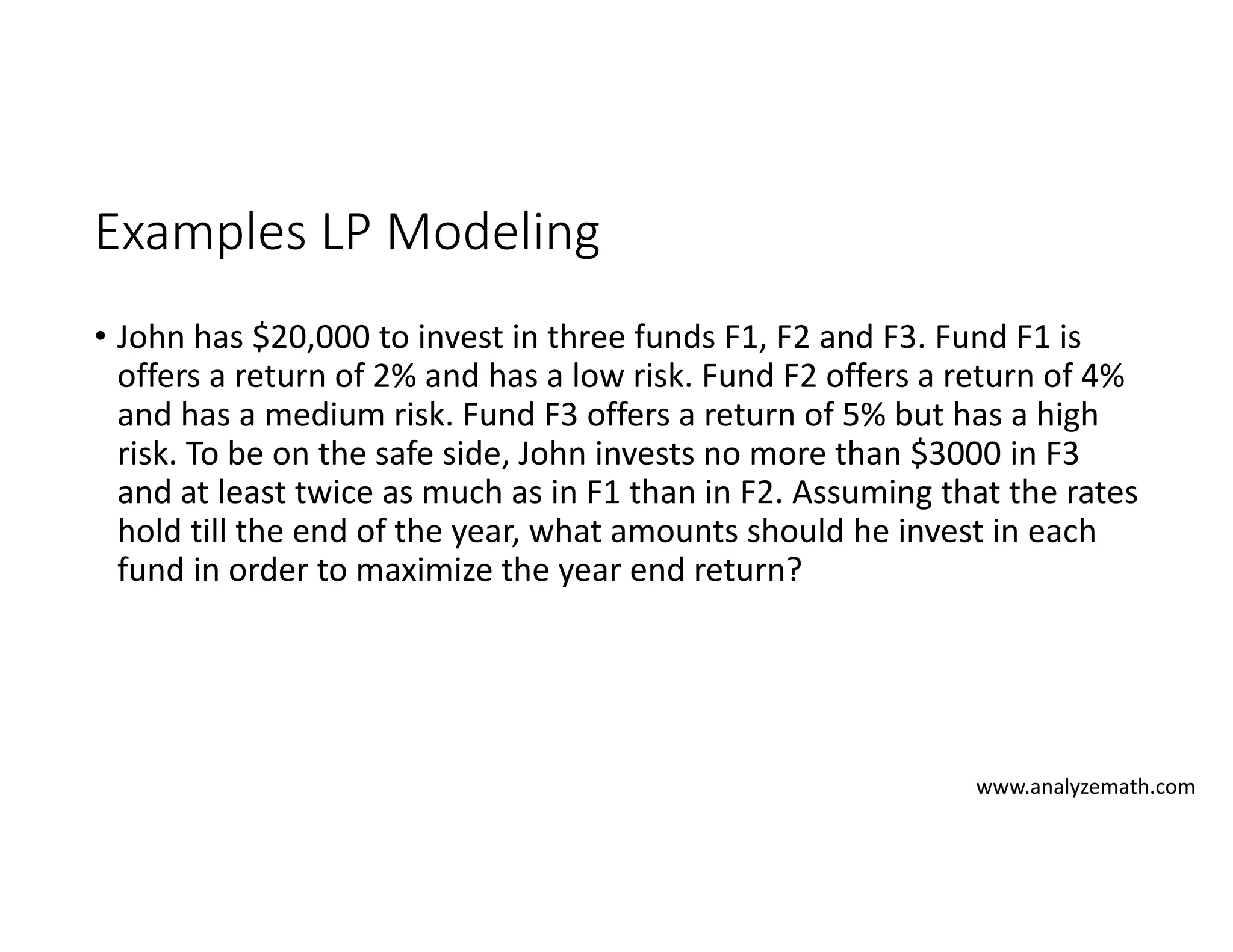 Examples LP Modeling
• John has $20,000 to invest in three funds F1, F2 and F3. Fund F1 is
offers a return of 2% and has a low risk. Fund F2 offers a return of 4%
and has a medium risk. Fund F3 offers a return of 5% but has a high
risk. To be on the safe side, John invests no more than $3000 in F3
and at least twice as much as in F1 than in F2. Assuming that the rates
hold till the end of the year, what amounts should he invest in each
fund in order to maximize the year end return?
www.analyzemath.com
 