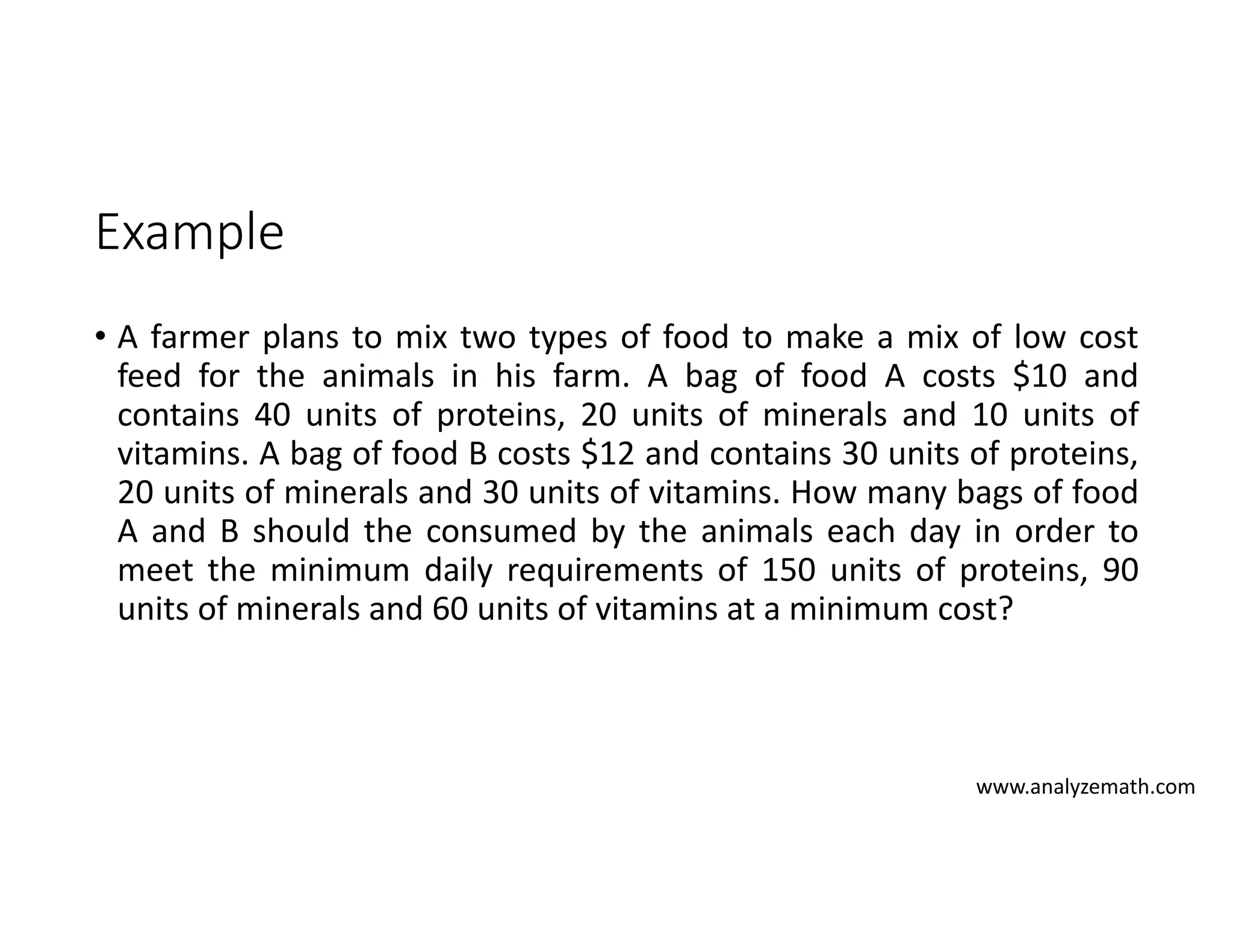 Example
• A farmer plans to mix two types of food to make a mix of low cost
feed for the animals in his farm. A bag of food A costs $10 and
contains 40 units of proteins, 20 units of minerals and 10 units of
vitamins. A bag of food B costs $12 and contains 30 units of proteins,
20 units of minerals and 30 units of vitamins. How many bags of food
A and B should the consumed by the animals each day in order to
meet the minimum daily requirements of 150 units of proteins, 90
units of minerals and 60 units of vitamins at a minimum cost?
www.analyzemath.com
 