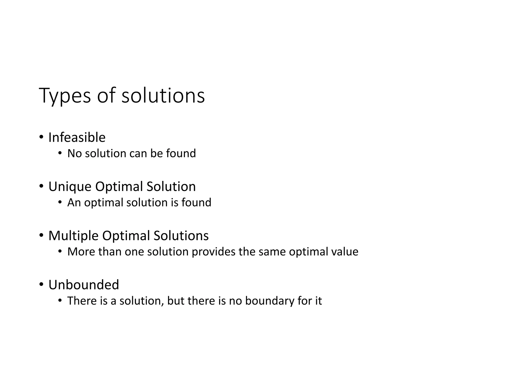 Types of solutions
• Infeasible
• No solution can be found
• Unique Optimal Solution
• An optimal solution is found
• Multiple Optimal Solutions
• More than one solution provides the same optimal value
• Unbounded
• There is a solution, but there is no boundary for it
 