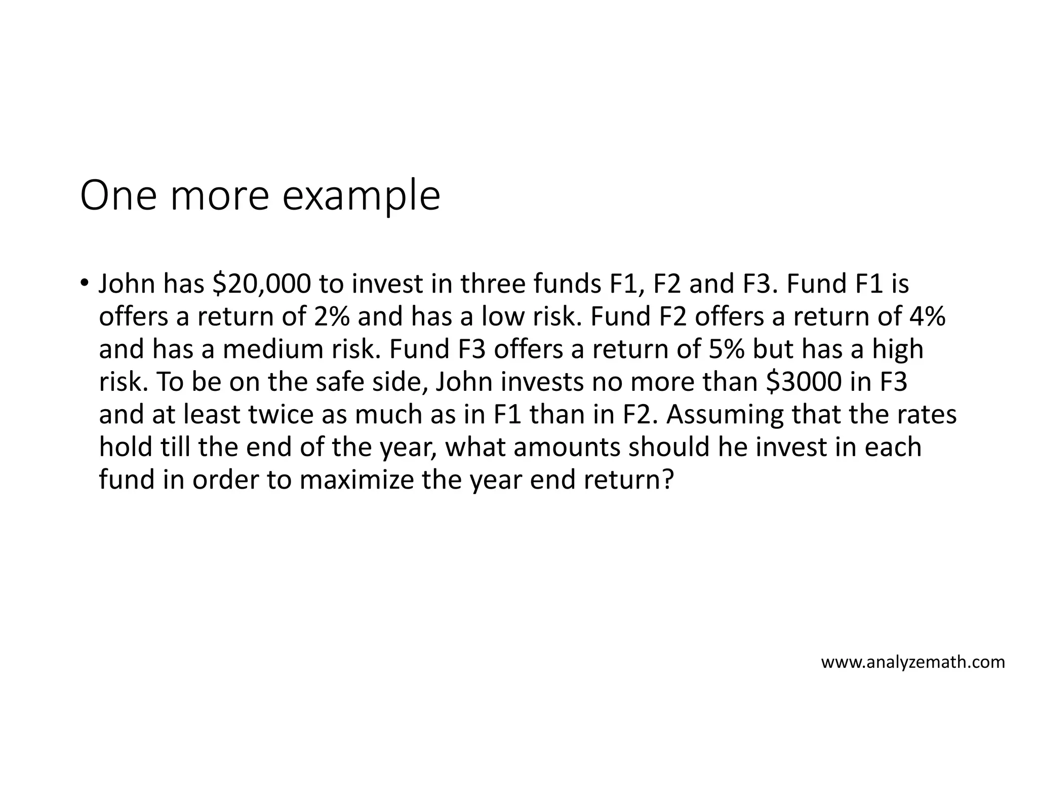 One more example
• John has $20,000 to invest in three funds F1, F2 and F3. Fund F1 is
offers a return of 2% and has a low risk. Fund F2 offers a return of 4%
and has a medium risk. Fund F3 offers a return of 5% but has a high
risk. To be on the safe side, John invests no more than $3000 in F3
and at least twice as much as in F1 than in F2. Assuming that the rates
hold till the end of the year, what amounts should he invest in each
fund in order to maximize the year end return?
www.analyzemath.com
 