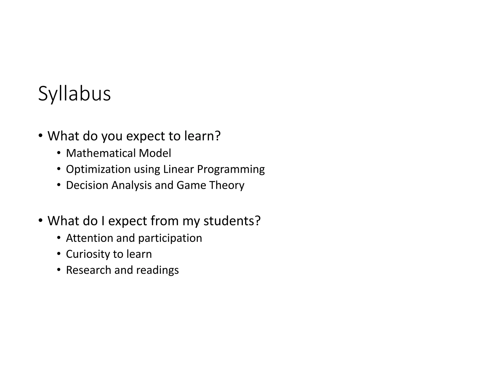 Syllabus
• What do you expect to learn?
• Mathematical Model
• Optimization using Linear Programming
• Decision Analysis and Game Theory
• What do I expect from my students?
• Attention and participation
• Curiosity to learn
• Research and readings
 