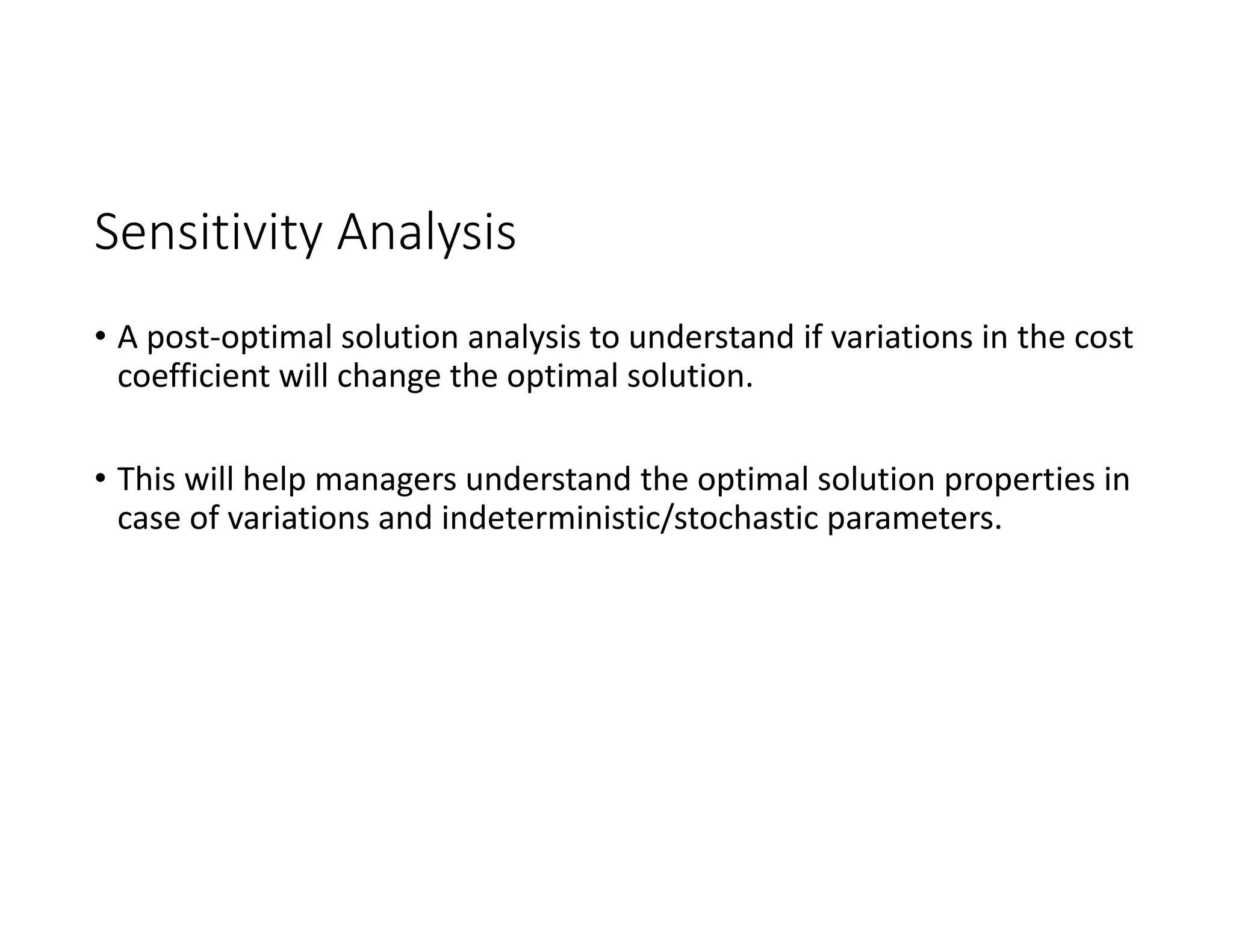 Sensitivity Analysis
• A post‐optimal solution analysis to understand if variations in the cost
coefficient will change the optimal solution.
• This will help managers understand the optimal solution properties in
case of variations and indeterministic/stochastic parameters.
 