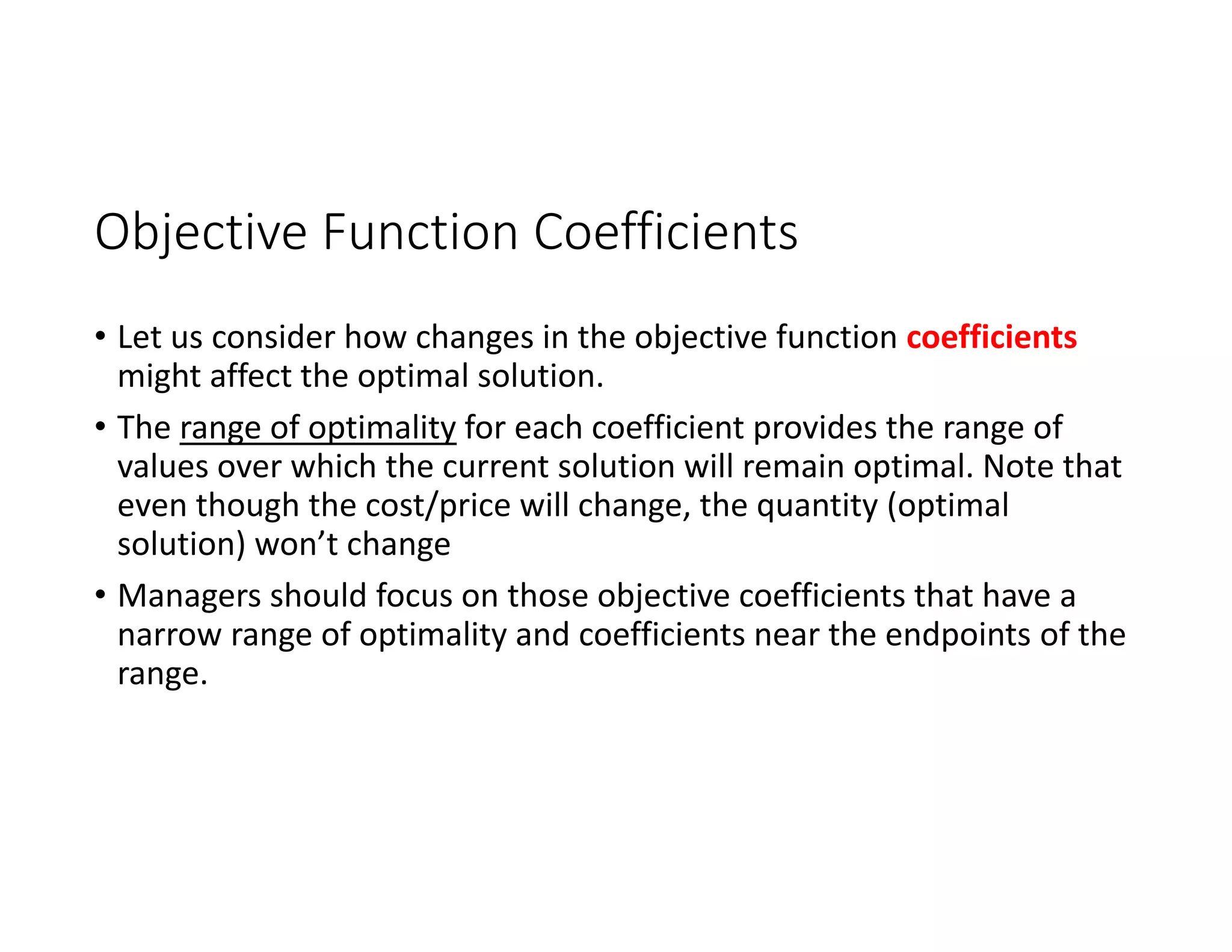 Objective Function Coefficients
• Let us consider how changes in the objective function coefficients
might affect the optimal solution.
• The range of optimality for each coefficient provides the range of
values over which the current solution will remain optimal. Note that
even though the cost/price will change, the quantity (optimal
solution) won’t change
• Managers should focus on those objective coefficients that have a
narrow range of optimality and coefficients near the endpoints of the
range.
 