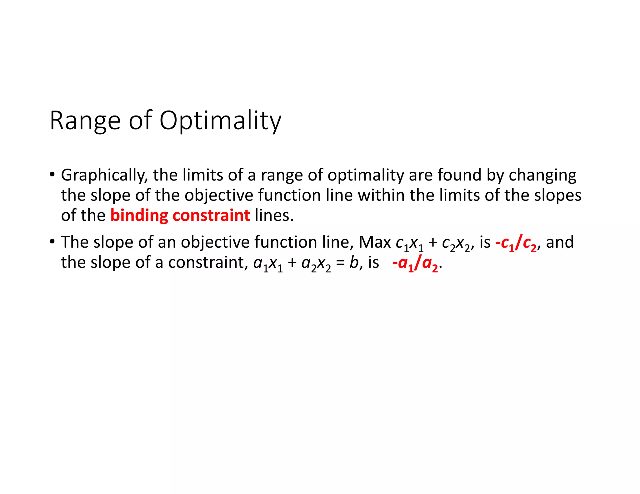 Range of Optimality
• Graphically, the limits of a range of optimality are found by changing
the slope of the objective function line within the limits of the slopes
of the binding constraint lines.
• The slope of an objective function line, Max c1x1 + c2x2, is ‐c1/c2, and
the slope of a constraint, a1x1 + a2x2 = b, is ‐a1/a2.
 