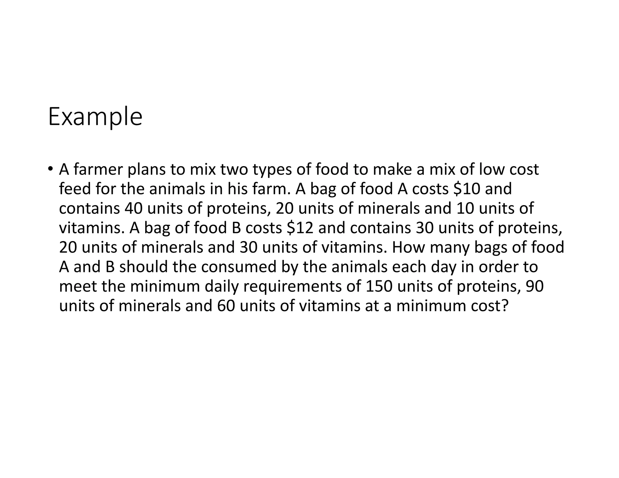 Example
• A farmer plans to mix two types of food to make a mix of low cost
feed for the animals in his farm. A bag of food A costs $10 and
contains 40 units of proteins, 20 units of minerals and 10 units of
vitamins. A bag of food B costs $12 and contains 30 units of proteins,
20 units of minerals and 30 units of vitamins. How many bags of food
A and B should the consumed by the animals each day in order to
meet the minimum daily requirements of 150 units of proteins, 90
units of minerals and 60 units of vitamins at a minimum cost?
 