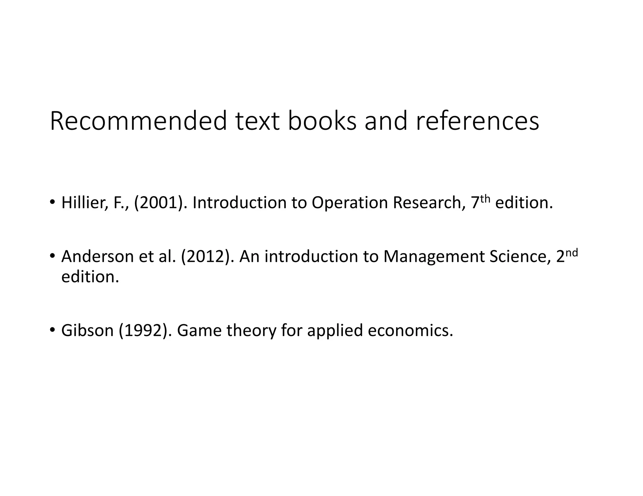 Recommended text books and references
• Hillier, F., (2001). Introduction to Operation Research, 7th edition.
• Anderson et al. (2012). An introduction to Management Science, 2nd
edition.
• Gibson (1992). Game theory for applied economics.
 