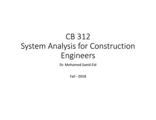 CB 312
System Analysis for Construction
Engineers
Dr. Mohamed Saeid Eid
Fall ‐ 2018
 