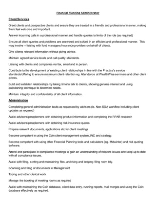Financial Planning Administrator
Client Services
Greet clients and prospective clients and ensure they are treated in a friendly and professional manner, making
them feel welcome and important.
Answer incoming calls in a professional manner and handle queries to limits of the role (as required)
Ensure all client queries and problems are answered and solved in an efficient and professional manner. This
may involve – liaising with fund managers/insurance providers on behalf of clients.
Give clients relevant information without giving advice.
Maintain agreed service levels and call quality standards.
Liaising with clients and companies via fax, email and in person.
Contribute to the development of existing client relationships in line with the Practice’s service
standards/offering to ensure maximum client retention eg. Attendance at WealthWise seminars and other client
events.
Build and establish relationships by taking time to talk to clients, showing genuine interest and using
questioning technique to determine needs.
Maintain integrity and confidentiality of all client information.
Administration
Completing general administration tasks as requested by advisers (ie. Non-SOA workflow including client
updates as required)
Assist advisers/paraplanners with obtaining product information and completing the RPAR research
Assist advisers/paraplanners with obtaining risk insurance quotes
Prepare relevent documents, applications etc for client meetings
Become competent in using the Coin client management system, INC and strategy.
Become competent with using other Financial Planning tools and calculators (eg. Midwinter) and risk quoting
software.
Attend and participate in compliance meetings to gain an understanding of relevent issues and keep up to date
with all compliance issues.
Assist with filing, sorting and maintaining files, archiving and keeping filing room tidy.
Scanning and filing of documents in ManagePoint
Typing and other clerical work
Manage the booking of meeting rooms as required
Assist with maintaining the Coin database, client data entry, running reports, mail merges and using the Coin
database effectively as required.
 