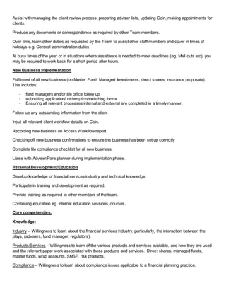 Assist with managing the client review process, preparing adviser lists, updating Coin, making appointments for
clients.
Produce any documents or correspondence as required by other Team members.
Over time, learn other duties as requested by the Team to assist other staff members and cover in times of
holidays e.g. General administration duties
At busy times of the year or in situations where assistance is needed to meet deadlines (eg. Mail outs etc), you
may be required to work back for a short period after hours.
New Business Implementation
Fulfilment of all new business (on Master Fund, Managed Investments, direct shares, insurance proposals).
This includes;
- fund managers and/or life office follow up
- submitting application/ redemption/switching forms
- Ensuring all relevant processes internal and external are completed in a timely manner.
Follow up any outstanding information from the client
Input all relevant client workflow details on Coin.
Recording new business on Access Workflow report
Checking off new business confirmations to ensure the business has been set up correctly
Complete file compliance checklist for all new business
Liaise with Adviser/Para planner during implementation phase.
Personal Development/Education
Develop knowledge of financial services industry and technical knowledge.
Participate in training and development as required.
Provide training as required to other members of the team.
Continuing education eg. internal education sessions, courses.
Core competencies:
Knowledge:
Industry – Willingness to learn about the financial services industry, particularly, the interaction between the
plays, (advisers, fund manager, regulators).
Products/Services – Willingness to learn of the various products and services available, and how they are used
and the relevant paper work associated with these products and services. Direct shares, managed funds,
master funds, wrap accounts, SMSF, risk products.
Compliance – Willingness to learn about compliance issues applicable to a financial planning practice.
 