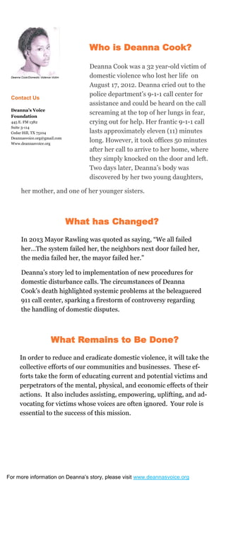 her mother, and one of her younger sisters.
What has Changed?
In 2013 Mayor Rawling was quoted as saying, “We all failed
her…The system failed her, the neighbors next door failed her,
the media failed her, the mayor failed her.”
Deanna’s story led to implementation of new procedures for
domestic disturbance calls. The circumstances of Deanna
Cook’s death highlighted systemic problems at the beleaguered
911 call center, sparking a firestorm of controversy regarding
the handling of domestic disputes.
Deanna Cook/Domestic Violence Victim
Contact Us
Deanna’s Voice
Foundation
445 E. FM 1382
Suite 3-114
Cedar Hill, TX 75104
Deannasvoice.org@gmail.com
Www.deannasvoice.org
Who is Deanna Cook?
Deanna Cook was a 32 year-old victim of
domestic violence who lost her life on
August 17, 2012. Deanna cried out to the
police department’s 9-1-1 call center for
assistance and could be heard on the call
screaming at the top of her lungs in fear,
crying out for help. Her frantic 9-1-1 call
lasts approximately eleven (11) minutes
long. However, it took offices 50 minutes
after her call to arrive to her home, where
they simply knocked on the door and left.
Two days later, Deanna’s body was
discovered by her two young daughters,
What Remains to Be Done?
In order to reduce and eradicate domestic violence, it will take the
collective efforts of our communities and businesses. These ef-
forts take the form of educating current and potential victims and
perpetrators of the mental, physical, and economic effects of their
actions. It also includes assisting, empowering, uplifting, and ad-
vocating for victims whose voices are often ignored. Your role is
essential to the success of this mission.
For more information on Deanna’s story, please visit www.deannasvoice.org
w.deannasvoice.org
 