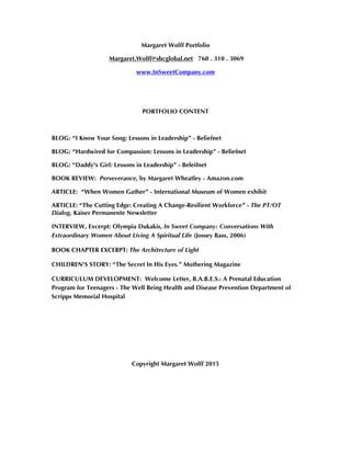 Margaret Wolff Portfolio
Margaret.Wolff@sbcglobal.net 760 . 310 . 3069
www.InSweetCompany.com
PORTFOLIO CONTENT
BLOG: “I Know Your Song: Lessons in Leadership” - Beliefnet
BLOG: “Hardwired for Compassion: Lessons in Leadership” - Beliefnet
BLOG: “Daddy's Girl: Lessons in Leadership” - Beleifnet
BOOK REVIEW: Perseverance, by Margaret Wheatley - Amazon.com
ARTICLE: “When Women Gather” - International Museum of Women exhibit
ARTICLE: “The Cutting Edge: Creating A Change-Resilient Workforce” - The PT/OT
Dialog, Kaiser Permanente Newsletter
INTERVIEW, Excerpt: Olympia Dukakis, In Sweet Company: Conversations With
Extraordinary Women About Living A Spiritual Life (Jossey Bass, 2006)
BOOK CHAPTER EXCERPT: The Architecture of Light
CHILDREN’S STORY: “The Secret In His Eyes.” Mothering Magazine
CURRICULUM DEVELOPMENT: Welcome Letter, B.A.B.E.S.: A Prenatal Education
Program for Teenagers - The Well Being Health and Disease Prevention Department of
Scripps Memorial Hospital
Copyright Margaret Wolff 2015
 