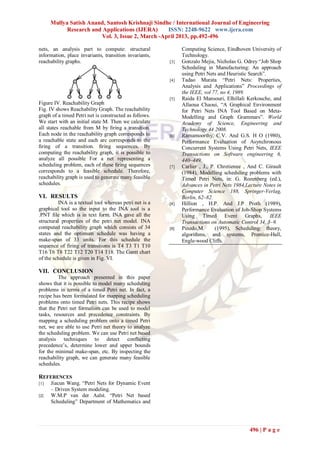 Mullya Satish Anand, Santosh Krishnaji Sindhe / International Journal of Engineering
Research and Applications (IJERA) ISSN: 2248-9622 www.ijera.com
Vol. 3, Issue 2, March -April 2013, pp.492-496
496 | P a g e
nets, an analysis part to compute: structural
information, place invariants, transition invariants,
reachability graphs.
Figure IV. Reachability Graph
Fig. IV shows Reachability Graph. The reachability
graph of a timed Petri net is constructed as follows.
We start with an initial state M. Then we calculate
all states reachable from M by ﬁring a transition.
Each node in the reachability graph corresponds to
a reachable state and each arc corresponds to the
ﬁring of a transition. ﬁring sequences. By
computing the reachability graph, it is possible to
analyze all possible For a net representing a
scheduling problem, each of these ﬁring sequences
corresponds to a feasible schedule. Therefore,
reachability graph is used to generate many feasible
schedules.
VI. RESULTS
INA is a textual tool whereas petri net is a
graphical tool so the input to the INA tool is a
.PNT file which is in text form. INA gave all the
structural properties of the petri net model. INA
computed reachability graph which consists of 34
states and the optimum schedule was having a
make-span of 33 units. For this schedule the
sequence of firing of transitions is T4 T3 T1 T10
T16 T6 T8 T22 T12 T20 T14 T18. The Gantt chart
of the schedule is given in Fig. VI.
VII. CONCLUSION
The approach presented in this paper
shows that it is possible to model many scheduling
problems in terms of a timed Petri net. In fact, a
recipe has been formulated for mapping scheduling
problems onto timed Petri nets. This recipe shows
that the Petri net formalism can be used to model
tasks, resources and precedence constraints. By
mapping a scheduling problem onto a timed Petri
net, we are able to use Petri net theory to analyze
the scheduling problem. We can use Petri net based
analysis techniques to detect conﬂicting
precedence‟s, determine lower and upper bounds
for the minimal make-span, etc. By inspecting the
reachability graph, we can generate many feasible
schedules.
REFERENCES
[1] Jiacun Wang. “Petri Nets for Dynamic Event
– Driven System modeling.
[2] W.M.P van der Aalst. “Petri Net based
Scheduling” Department of Mathematics and
Computing Science, Eindhoven University of
Technology.
[3] Gonzalo Mejia, Nicholas G. Odrey “Job Shop
Scheduling in Manufacturing: An approach
using Petri Nets and Heuristic Search”.
[4] Tadao Murata “Petri Nets: Properties,
Analysis and Applications” Proceedings of
the IEEE, vol 77, no 4, 1989.
[5] Raida El Mansouri, Elhillali Kerkouche, and
Allaoua Chaoui, “A Graphical Environment
for Petri Nets INA Tool Based on Meta-
Modelling and Graph Grammars”. World
Academy of Science, Engineering and
Technology 44 2008.
[6] Ramamoorthy, C.V. And G.S. H O (1980),
Performance Evaluation of Asynchronous
Concurrent Systems Using Petri Nets, IEEE
Transactions on Software engineering 6,
440–449.
[7] Carlier , J., P. Chretienne , And C. Girault
(1984), Modelling scheduling problems with
Timed Petri Nets, in: G. Rozenberg (ed.),
Advances in Petri Nets 1984,Lecture Notes in
Computer Science 188, Springer-Verlag,
Berlin, 62–82.
[8] Hillion , H.P. And J.P Proth (1989),
Performance Evaluation of Job-Shop Systems
Using Timed Event Graphs, IEEE
Transactions on Automatic Control 34, 3–9.
[9] Pinedo,M. (1995), Scheduling: theory,
algorithms, and systems, Prentice-Hall,
Engle-wood Cliffs.
 
