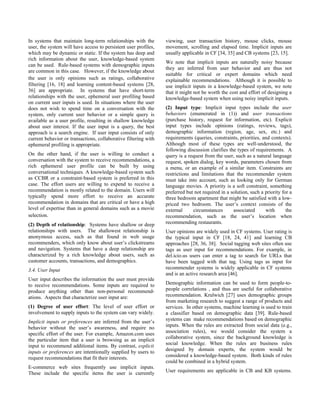 In systems that maintain long-term relationships with the
user, the system will have access to persistent user profiles,
which may be dynamic or static. If the system has deep and
rich information about the user, knowledge-based system
can be used. Rule-based systems with demographic inputs
are common in this case. However, if the knowledge about
the user is only opinions such as ratings, collaborative
filtering [16, 18] and learning content-based systems [28,
36] are appropriate. In systems that have short-term
relationships with the user, ephemeral user profiling based
on current user inputs is used. In situations where the user
does not wish to spend time on a conversation with the
system, only current user behavior or a simple query is
available as a user profile, resulting in shallow knowledge
about user interest. If the user input is a query, the best
approach is a search engine. If user input consists of only
current behavior or transactions, collaborative filtering with
ephemeral profiling is appropriate.
On the other hand, if the user is willing to conduct a
conversation with the system to receive recommendations, a
rich ephemeral user profile can be built by using
conversational techniques. A knowledge-based system such
as CCBR or a constraint-based system is preferred in this
case. The effort users are willing to expend to receive a
recommendation is mostly related to the domain. Users will
typically spend more effort to receive an accurate
recommendation in domains that are critical or have a high
level of expertise than in general domains such as a movie
selection.
(2) Depth of relationship: Systems have shallow or deep
relationships with users. The shallowest relationship is
anonymous access, such as that found in web usage
recommenders, which only know about user’s clickstreams
and navigation. Systems that have a deep relationship are
characterized by a rich knowledge about users, such as
customer accounts, transactions, and demographics.
3.4. User Input
User input describes the information the user must provide
to receive recommendations. Some inputs are required to
produce anything other than non-personal recommend-
ations. Aspects that characterize user input are:
(1) Degree of user effort: The level of user effort or
involvement to supply inputs to the system can vary widely.
Implicit inputs or preferences are inferred from the user’s
behavior without the user’s awareness, and require no
specific effort of the user. For example, Amazon.com uses
the particular item that a user is browsing as an implicit
input to recommend additional items. By contrast, explicit
inputs or preferences are intentionally supplied by users to
request recommendations that fit their interests.
E-commerce web sites frequently use implicit inputs.
These include the specific items the user is currently
viewing, user transaction history, mouse clicks, mouse
movement, scrolling and elapsed time. Implicit inputs are
usually applicable in CF [34, 35] and CB systems [23, 15].
We note that implicit inputs are naturally noisy because
they are inferred from user behavior and are thus not
suitable for critical or expert domains which need
explainable recommendations. Although it is possible to
use implicit inputs in a knowledge-based system, we note
that it might not be worth the cost and effort of designing a
knowledge-based system when using noisy implicit inputs.
(2) Input type: Implicit input types include the user
behaviors (enumerated in (1)) and user transactions
(purchase history, request for information, etc). Explicit
input types include opinions (ratings, reviews, tags),
demographic information (region, age, sex, etc.) and
requirements (queries, constraints, priorities, and contexts).
Although most of these types are well-understood, the
following discussion clarifies the types of requirements. A
query is a request from the user, such as a natural language
request, spoken dialog, key words, parameters chosen from
a menu, or an example of a similar item. Constraints are
restrictions and limitations that the recommender system
must take into account, such as looking only for German
language movies. A priority is a soft constraint, something
preferred but not required in a solution, such a priority for a
three bedroom apartment that might be satisfied with a low-
priced two bedroom. The user’s context consists of the
external circumstances associated with the
recommendation, such as the user’s location when
recommending restaurants.
User opinions are widely used in CF systems. User rating is
the typical input in CF [18, 24, 41] and learning CB
approaches [28, 36, 38]. Social tagging web sites often use
tags as user input for recommendations. For example, in
del.icio.us users can enter a tag to search for URLs that
have been tagged with that tag. Using tags as input for
recommender systems is widely applicable in CF systems
and is an active research area [46].
Demographic information can be used to form people-to-
people correlations , and thus are useful for collaborative
recommendation. Krulwich [27] uses demographic groups
from marketing research to suggest a range of products and
services. In other systems, machine learning is used to train
a classifier based on demographic data [39]. Rule-based
systems can make recommendations based on demographic
inputs. When the rules are extracted from social data (e.g.,
association rules), we would consider the system a
collaborative system, since the background knowledge is
social knowledge. When the rules are business rules
designed by domain experts, the system would be
considered a knowledge-based system. Both kinds of rules
could be combined in a hybrid system.
User requirements are applicable in CB and KB systems.
 