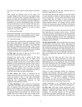 User query is the basic input in search engine recommend-
ers.
CBR systems use different types of user query. For
example, Adaptive Place Advisor [11] uses spoken dialog
and [8] uses free-text entry of problem descriptions. User
priority is usually used as feedback in search engines and
KB systems. A survey of preference elicitation methods is
presented in [9]. In most recommender systems, more than
one type of user input is used. For example, [32] uses users’
priorities and constraints in CBR recommender. The use of
context in recommender systems is an area of active
research [2, 6, 26, 40, 45, 48].
3.5. Background Knowledge
Background knowledge is the information that the system
accumulates before the recommendation process begins.
We describe three aspects of background knowledge
3.5.1. Social Knowledge
Social knowledge is extracted from community inputs using
data mining and pattern recognition techniques. Social
knowledge extracted from user inputs is the background
knowledge in collaborative recommenders. Thus, if social
data is available, CF can be chosen as the recommendation
algorithm. Different aspects of social data to be considered
in designing collaborative recommenders include:
(1) Data type: The types of data can be any of those
discussed in the previous user input section.
Structured user inputs such as ratings are the most
straightforward type of data used to model social
knowledge. In this case, data is an m × n matrix of ratings
where m is number of users and n is the number of items.
Modeling of semi-structured user opinions such as tags is
an active research area [7, 29, 37, 46, 47]. In this case, the
data is a tripartite graph of user, item and tag. Using
unstructured user opinions such as reviews to produce
background knowledge is a more complicated task. How to
model this kind of data is an open research topic.
(2) Data volume: Data volume is determined by the
number of users and the size of each user’s profile. In cases
where the number of users is very large, model-based
algorithms must be used because it would be very time
consuming and computationally expensive to find
neighbors of the target user on the fly.
(3) Data distribution: Some commercial recommender
systems have very large item sets that can be evaluated by
users. In practice, even active users rate only a small
fraction of the available items, resulting in very sparse data.
The sparsity of a data set is sometimes measured by the
average percentage of items rated per user. However, since
popular items may be rated by many users, the data will be
dense in some places and sparse in others. Distribution
properties of the data are the most important factor in
selecting an algorithm for CF systems.
The relationship between the number of users and number
of items determines whether to build correlations among
users or among items. In cases where the number of items
is much larger than the number of users, model-based
algorithms should be used because data sparsity makes
finding neighbors difficult. For example, the large number
of items on Amazon.com makes it difficult to find users
who have rated or purchased more than a limited number of
items.
The rating distribution of items and users also may affect
both algorithm and evaluation metric choices. Systems
with dense subregions of agreement can use that agreement
to recommend in the sparse subregions [21]. Systems with
an even ratings distribution may be more challenged to
cope with sparsity unless they use dimensionality reduction
techniques such as SVD [43].
(4) Data dimensionality: Most available data sets contain
two dimensions, users and items, with a single implicit or
explicit rating that associates them. However, both research
and commercial systems are exploring schemes that allow
users to enter several ratings for a single item [20], such as
separate ratings for the story, acting, and special effects of a
movie. Timestamps can add an additional dimension to
data, and are particularly important when user tastes are
ephemeral.
In some cases, the data may have more than two
dimensions (the two typical dimensions are users and
items). Such data can be handled using a multi-dimensional
(MD) approach [2], or by mapping the data into multiple
sets of two dimensions each. For example, a tripartite data
set of user, item and tags can be mapped to three bipartite
models: user-item, user-tag, and tag-item.
3.5.2. Content Knowledge
Sources of content knowledge include text documents,
metadata, and databases. They are usually acquired by
information Retrieval (IR) and Information Extraction (IE)
techniques. Content knowledge is usually composed of
item profiles - a flat set of attributes or features
characterizing each item. This kind of knowledge does not
rely on deep structured relationships between items.
Content knowledge is the background data for CB
algorithms. Aspects characterizing content knowledge are:
(1) Data type: Data types include unstructured, semi-
structured or structured documents; multimedia; and item
attributes. Different types require the use of different
techniques for extracting features for CB algorithms.
Unstructured documents containing free text (e.g., news
stories), are represented as bags of words. Item features can
5
 