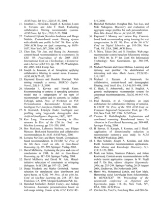 ACM Trans. Inf. Syst., 22(1):5–53, 2004.
21. Jonathan L. Herlocker, Joseph A. Konstan, Loren
G. Terveen, and John T. Riedl. Evaluating
collaborative filtering recommender systems.
ACM Trans. Inf. Syst., 22(1):5–53, 2004.
22. Yoshinori Hijikata, Kazuhiro Iwahama, and Shogo
Nishida. Content-based music filtering system
with editable user profile. In SAC ’06: Proc. of the
2006 ACM Symp. on Appl. computing, pp. 1050–
1057, New York, NY, 2006. ACM.
23. Chen Jian, Yin Jian, and Huang Jin. Automatic
content-based recommendation in e-commerce. In
EEE ’05: Proceedings of the 2005 IEEE
International Conf. on e-Technology, e-Commerce
and e-Service (EEE’05), pp. 748–753,Washington,
DC, 2005. IEEE Comp. Soc.
24. Joseph A. Konstan, et al. Grouplens: applying
collaborative filtering to usenet news. Commun.
ACM, 40(3):77–87, 1997.
25. Raymond Kosala and Hendrik Blockeel. Web
mining research: a survey. SIGKDD Explor.
Newsl., 2(1):1–15, 2000.
26. Alexander I. Kovacs and Haruki Ueno.
Recommending in context: A spreading activation
model that is independent of the type of
recommender system and its contents. In Gulden
Uchyigit, editor, Proc. of Workshop on Web
Personalisation, Recommender Systems and
Intelligent User Interfaces, Dublin, June 20, 2006.
27. B. Krulwich. Lifestyle finder: Intelligent user
profiling using large-scale demographic data.
Artificial Intelligence Magazine, 18(2), 1997.
28. Ken Lang. Newsweeder: Learning to filter
netnews. In Proc. of the 12th Int. Conf. on
Machine Learning, pp. 331–339, 1995.
29. Ben Markines, Lubomira Stoilova, and Filippo
Menczer. Bookmark hierarchies and collaborative
recommendation. In AAAI. AAAI Press, 2006.
30. Lorraine McGinty and Barry Smyth. Comparison-
based recommendation. In ECCBR ’02: Proc. of
the 6th Euro. Conf. on Adv. in Case-Based
Reasoning, pp. 575–589. Springer- Verlag, 2002.
31. David McSherry. Explaining the pros and cons of
conclusions in CBR. In Adv in Case-Based
Reasoning, pp. 317–330. Springer Verlag, 2004.
32. David McSherry and David W. Aha. Mixed-
initiative relaxation of constraints in critiquing
dialogues. In ICCBR, pp. 107–121, 2007.
33. Dunja Mladenic and Marko Grobelnik. Feature
selection for unbalanced class distribution and
naive bayes. In ICML ’99: Proc. of the 16th Int,
Conf. on Machine Learning, pp. 258– 267, San
Francisco, CA, 1999. Morgan Kaufmann Pub. Inc.
34. Bamshad Mobasher, Robert Cooley, and Jaideep
Srivastava. Automatic personalization based on
web usage mining. Comm. of the ACM, 43(8):142–
151, 2000.
35. Bamshad Mobasher, Honghua Dai, Tao Luo, and
Miki Nakagawa. Discovery and evaluation of
aggregate usage profiles for web personalization.
Data Min. Knowl. Discov., 6(1):61–82, 2002.
36. Raymond J. Mooney and Loriene Roy. Content-
based book recommending using learning for text
categorization. In DL ’00: Proc. of the 5th ACM
Conf. on Digital Libraries, pp. 195–204, New
York, NY, USA, 2000. ACM Press.
37. S. Niwa, Takuo Doi, and S. Honiden. Web page
recommender system based on folksonomy mining
for ITNG 06. In 3rd
Int. Conf. On Information
Technology: New Generations. pp. 388–393,
2006.
38. Michael Pazzani and Daniel Billsus. Learning and
revising user profiles: The identification of
interesting web sites. Mach. Learn., 27(3):313–
331, 1997.
39. Michael J. Pazzani. A framework for
collaborative, content-based and demographic
filtering. Artif. Intell. Rev., 13(5-6):393–408, 1999.
40. C. Rack, S. Arbanowski, and S. Steglich. A
generic multipurpose recommender system for
contextual recommendations. ISADS, 00:445–450,
2007.
41. Paul Resnick, et al. Grouplens: an open
architecture for collaborative filtering of netnews.
In CSCW ’94: Proc. of the 1994 ACM Conf. on
Computer Supported Cooperative Work, pp. 175–
186, New York, NY, 1994. ACM Press.
42. Thomas R. Roth-Berghofer. Explanations and
case-based reasoning: Foundational issues. In
Advances in Case-Based Reasoning, pp. 389–403.
Springer Verlag, 2004.
43. B. Sarwar, G. Karypis, J. Konstan, and J. Riedl.
Application of dimensionality reduction in
recommender systems-a case study. In ACM
WebKDD Workshop, 2000.
44. J. Ben Schafer, Joseph A. Konstan, and John
Riedl. Ecommerce recommendation applications.
Data Mining and Knowledge Discovery, 5(1-
2):115–153, 2001.
45. Mark van Setten, Stanislav Pokraev, and Johan
Koolwaaij. Context-aware recommendations in the
mobile tourist application compass. In W. Nejdl
and P. De Bra, editors, Adaptive Hypermedia
2004, pp. 235–244. Springer Verlag, 26-29 August
2004, Eindhoven, The Netherlands 2004.
46. Harris Wu, Mohammad Zubair, and Kurt Maly.
Harvesting social knowledge from folksonomies.
In HYPERTEXT ’06: Proceedings of the
seventeenth conference on Hypertext and
hypermedia, pages 111–114, New York, NY,
USA, 2006. ACM Press.
47. Zhichen Xu, Yun Fu, Jianchang Mao, and Difu Su.
 