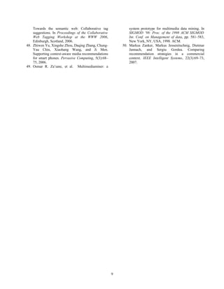 Towards the semantic web: Collaborative tag
suggestions. In Proceedings of the Collaborative
Web Tagging Workshop at the WWW 2006,
Edinburgh, Scotland, 2006.
48. Zhiwen Yu, Xingshe Zhou, Daqing Zhang, Chung-
Yau Chin, Xiaohang Wang, and Ji Men.
Supporting context-aware media recommendations
for smart phones. Pervasive Computing, 5(3):68–
75, 2006.
49. Osmar R. Za¨ıane, et al. Multimediaminer: a
system prototype for multimedia data mining. In
SIGMOD ’98: Proc. of the 1998 ACM SIGMOD
Int. Conf. on Management of data, pp. 581–583,
New York, NY, USA, 1998. ACM.
50. Markus Zanker, Markus Jessenitschnig, Dietmar
Jannach, and Sergiu Gordea. Comparing
recommendation strategies in a commercial
context. IEEE Intelligent Systems, 22(3):69–73,
2007.
9
 