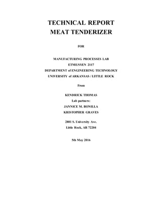 TECHNICAL REPORT
MEAT TENDERIZER
FOR
MANUFACTURING PROCESSES LAB
ETME/SYEN 2117
DEPARTMENT of ENGINEERING TECHNOLOGY
UNIVERSITY of ARKANSAS / LITTLE ROCK
From
KENDRICK THOMAS
Lab partners:
JANNICE M. BONILLA
KRISTOPHER GRAVES
2801 S. University Ave.
Little Rock, AR 72204
5th May 2016
 